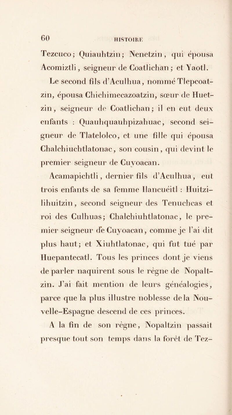 Tezcüco; Quiauhtzin; Nenetzin, qui épousa Acomiztli, seigneur de Coatlichan ; et Yaotl. Le second fils d’Aculhua, nommé Tlepcoat- zin, épousa Chichimecazoatzin, sœur de Huet- zin, seigneur de Coatlichan ; il en eut deux enfants : Quauhquauhpizahuac, second sei- gneur de Tlatelolco^ et une fille qui épousa Chalchiuchtlatonac, son cousin, qui devint le premier seigneur de Cuyoacan. Acamapichtli, dernier fils d’Aculhua, eut trois enfants de sa femme Ilancuéitl : Huitzi- lihuitzin, second seigneur des Tenuchcas et roi des Culhuas; Chalchiuhtlatonac, le pre- mier seigneur de Cuyoacan, comme je l’ai dit plus haut; et Xiuhtlatonac, qui fut tué par Huepantecatl. Tous les princes dont Je viens de parler naquirent sous le régne de Nopalt- zin. J’ai fait mention de leurs généalogies, parce que la plus illustre noblesse delà Nou- velle-Espagne descend de ces princes. A la fin de son régne, Nopaltzin passait presque tout son temps dans la forêt de Tez-