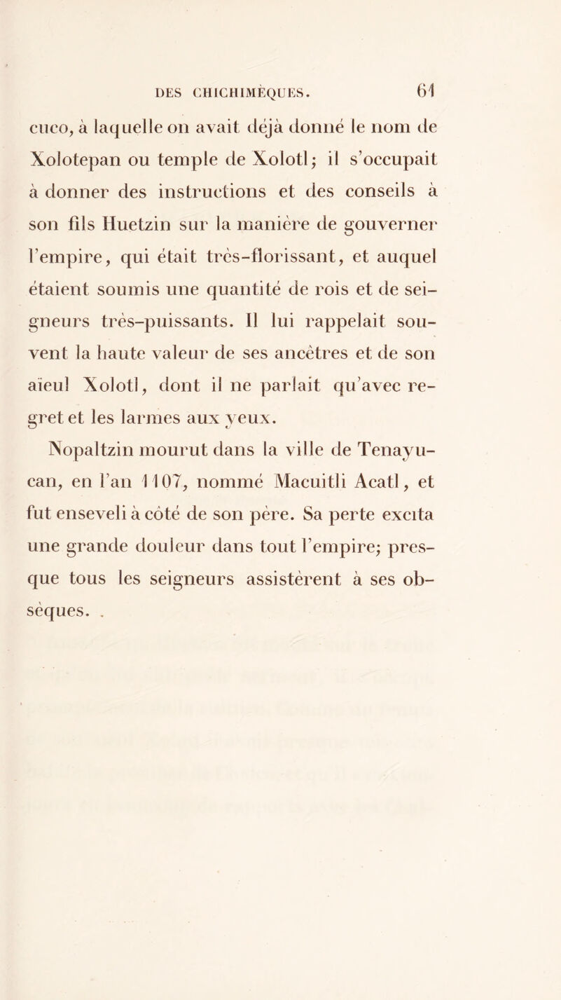 CUCO, à laquelle on avait déjà donné le nom de Xolotepan ou temple de Xolotl; il s’oceupait à donner des instructions et des conseils à son fils Huetzin sur la manière de gouverner l’empire, qui était très-florissant, et auquel étaient soumis une quantité de rois et de sei- gneurs très-puissants. Il lui rappelait sou- vent la haute valeur de ses ancêtres et de son aïeul Xolotl, dont il ne parlait qu’avec re- gret et les larmes aux yeux. Nopaltzin mourut dans la ville de Tenayu- can, en l’an 1107, nommé Macuitli Acatl, et fut enseveli à côté de son père. Sa perte excita une grande douleur dans tout l’empire; pres- que tous les seigneurs assistèrent à ses ob- sèques. .