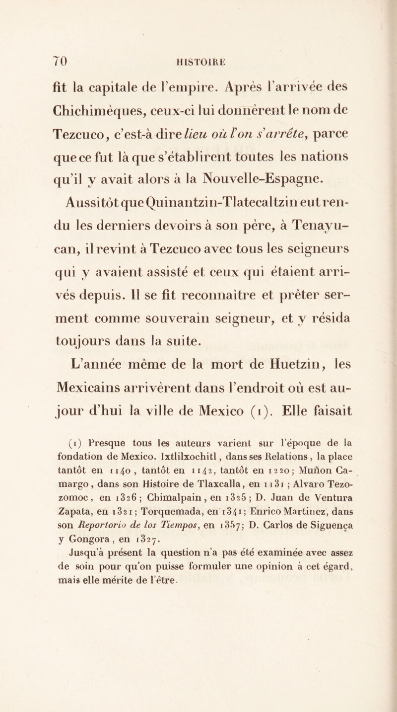 fit la capitale de l’empire. Après l’arrivée des Chichimèques, ceux-ci lui donnèrent le nom de Tezcuco, c’est-à direoit ïon s arrête, parce que ce fut laque s’établirent toutes les nations qu’il y avait alors à la Nouvelle-Espagne. Aussitôt que Quinantzin-Tlatecaltzin eut ren- du les derniers devoirs à son père, à Tenayu- can, il revint à Tezcuco avec tous les seigneurs qui y avaient assisté et ceux qui étaient arri- vés depuis. 11 se fit reconnaître et prêter ser- ment comme souverain seigneur, et y résida toujours dans la suite. L’année même de la mort de Huetzin, les Mexicains arrivèrent dans l’endroit où est au- jour d’hui la ville de Mexico (i). Elle faisait (i) Fresque tous les auteurs varient sur l’époque de la fondation de Mexico. Ixtlilxochitl, dans ses Relations, la place tantôt en 1140 , tantôt en 1142, tantôt en 12 20; Muñón Ga- margo, dans son Histoire de Tlaxcalla, en 1 i3i ; Alvaro Tezo- zomoc, en 1826; Ghimalpain, en 1825 ; D. Juan de Ventura Zapata, en 1821; Torquemada, en 1841; Enrico Martinez, dans son Reportorio de los Tiempos, en 1857; D. Garlos de Siguença y Gongora , en 1827. Jusqu’à présent la question n’a pas été examinée avec assez de soin pour qu’on puisse formuler une opinion à cet égard, mais elle mérite de l’étre.