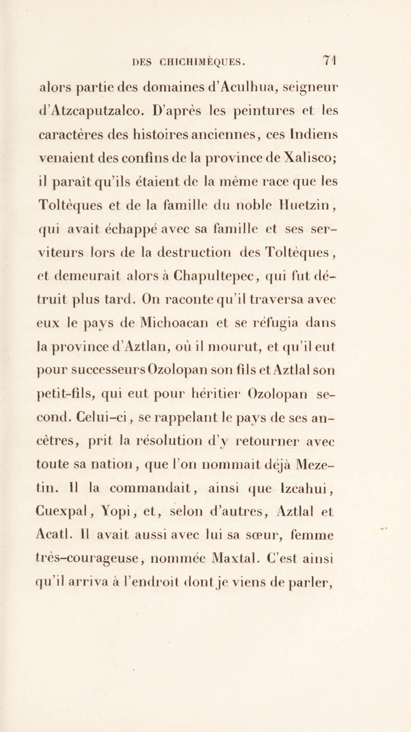 alors partie des domaines d’Aculhiia, seigneur d’Atzcaputzalco. D’après les peintures et les caractères des histoires anciennes, ces Indiens venaient des confins de la province de Xalisco; il paraît qu’ils étaient de la même race que les Toltèques et de la famille du noble Huetzin, qui avait échappé avec sa famille et ses ser- viteurs lors de la destruction des Toltèques, et demeurait alors à Chapultepec, qui fut dé- truit plus tard. On raconte qu’il traversa avec eux le pays de Michoacan et se réfugia dans la province d’Aztlan, oèi il mourut, et qu’il eut pour successeurs Ozolopan son fils et Aztlal son petit-fils, qui eut pour héritier Ozolopan se- cond. Celui-ci, se rappelant le pays de ses an- cêtres, prit la résolution d’y retourner avec toute sa nation, que l’on nommait déjà Meze- tin. 11 la commandait, ainsi que Izcahui, Cuexpal, Yopi, et, selon d’autres, Aztlal et Acatl. 11 avait aussi avec lui sa sœur, femme très-courageuse, nommée Maxtal. C’est ainsi qu’il arriva à l’endroit dont je viens de parler,