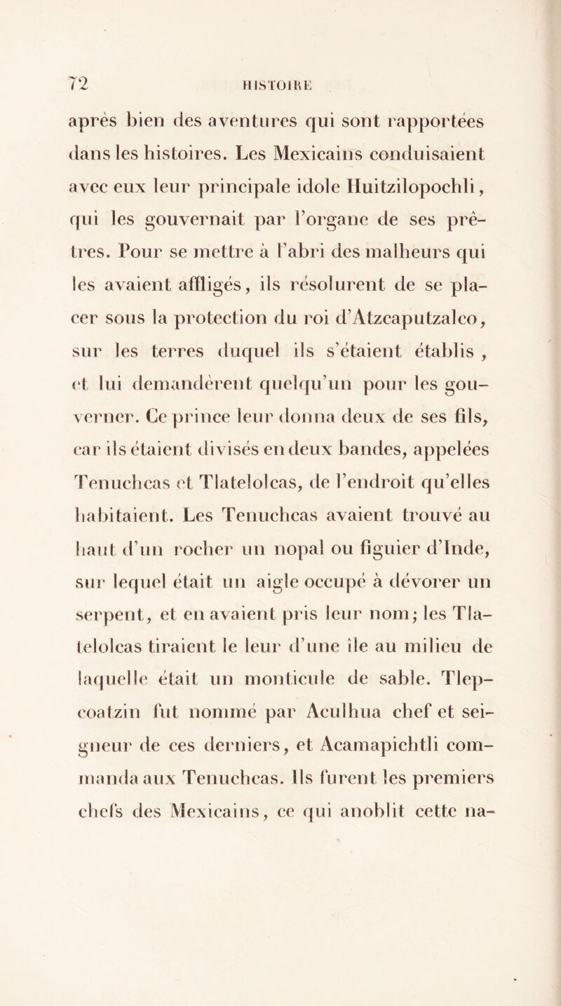 après bien des aventures qui sont rapportées dans les histoires. Les Mexicains conduisaient avec eux leur principale idole Huitzilopochli, qui les gouvernait par l’organe de ses prê- tres. Pour se mettre à l’abri des malheurs qui les avaient afiligés, ils résolurent de se pla- cer sous la protection du roi d’Atzcaputzalco, sur les terres duquel ils s’étaient établis , ( t lui demandèrent quelqu’un pour les gou- verner. Ce prince leur donna deux de ses fils, car ils étaient divisés en deux bandes, appelées Tenuchcas et Tlatelolcas, de l’endroit qu’elles habitaient. Les Tenuchcas avaient trouvé au haut d’un rocher un no|)al ou figuier d’Inde, sui’ lequel était un aigle occupé à dévorer un serpent, et en avaient pris leur nom; les Tla- telolcas tiraient le leur d’une île au milieu de laquelle était un monticule de sable. Tlep- coatzin fut nommé par Aculhua chef et sei- gneur de ces derniers, et Acamapichtli com- manda aux Tenuchcas. Ils furent les premiers chefs des Mexicains, ce qui anoblit cette na-