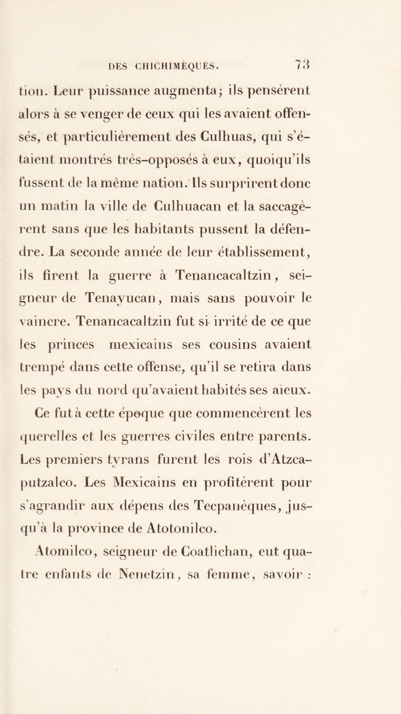 7;^ tioii. Leur puissance augmenta; ils pensèrent alors à se venger de ceux qui les avaient offen- sés, et particulièrement des Culhuas, qui s’ë- taient montrés très-opposés à eux, quoiqu’ils fussent de la même nation .'Ils surprirent donc un matin la ville de Culhuacan et la saccagè- rent sans que les habitants pussent la défen- dre. La seconde année de leur établissement, ils firent la guerre à Tenancacaltzin, sei- gneur de Tenayucan, mais sans pouvoir le vaincre. Tenancacaltzin fut si- irrité de ce que les princes mexicains ses cousins avaient trempé dans cette offense, qu’il se retira dans les pays du nord qu’avaient habités ses aïeux. Ce fut à cette époque que commencèrent les querelles et les guerres civiles entre parents. Les premiers tyrans furent les rois d’Atzca- putzalco. Les Mexicains en profitèrent pour s’agrandir aux dépens des Tecpanéques, jus- qu’à la province de Atotonilco. Atomilco, seigneur de Coatiichan, eut qua- tre enfants de INenetzin , sa femme, savoir :
