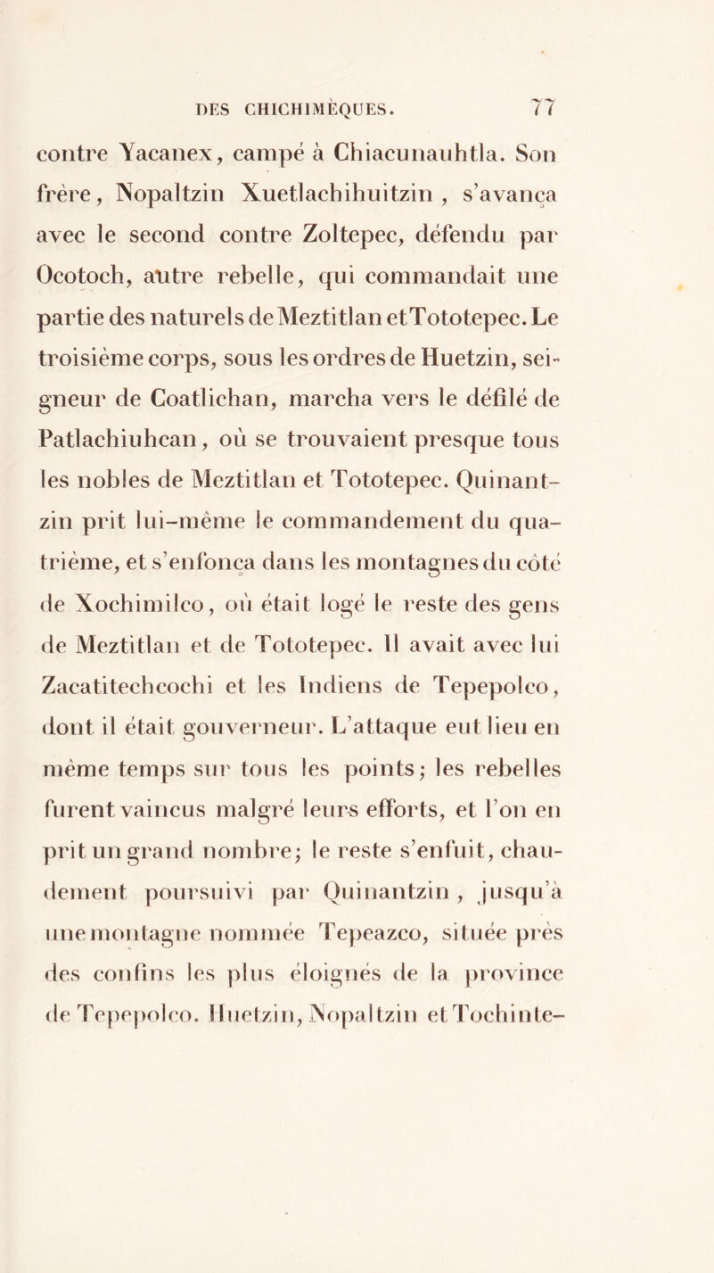 contre Yacanex, campé à Chiacuiiauhtla. Son frère, Nopaltzin Xuetlachihuitzin , s’avança avec le second contre Zoltepec, défendu par Ocotoch, antre rebelle, qui commandait une partie des naturels de Meztitlan etTototepec. Le troisième corps, sous les ordres de Huetzin, sei- gneur de Coatiichan, marcha vers le défilé de Patlachiuhcan, où se trouvaient presque tous les nobles de Meztitlan et Tototepec. Quinant- zin prit lui-même le commandement du qua- trième, et s’enfonça dans les montagnes du côté de Xochimilco, où était logé le reste des gens de Meztitlan et de Tototepec. Il avait avec lui Zacatitechcochi et les Indiens de Tepepolco, dont il était gouverneur. L’attaque eut lieu en même temps sur tous les points; les rebelles furent vaincus malgré leur^ efforts, et l’on en prit un grand nombre; le reste s’enfuit, chau- dement poursuivi par Ouinantzin , jusqu’à une montagne nommée Tepeazco, située près des confins les plus éloignés de la province de Tepepolco. Huetzin, jNopaltzin etTochinte-