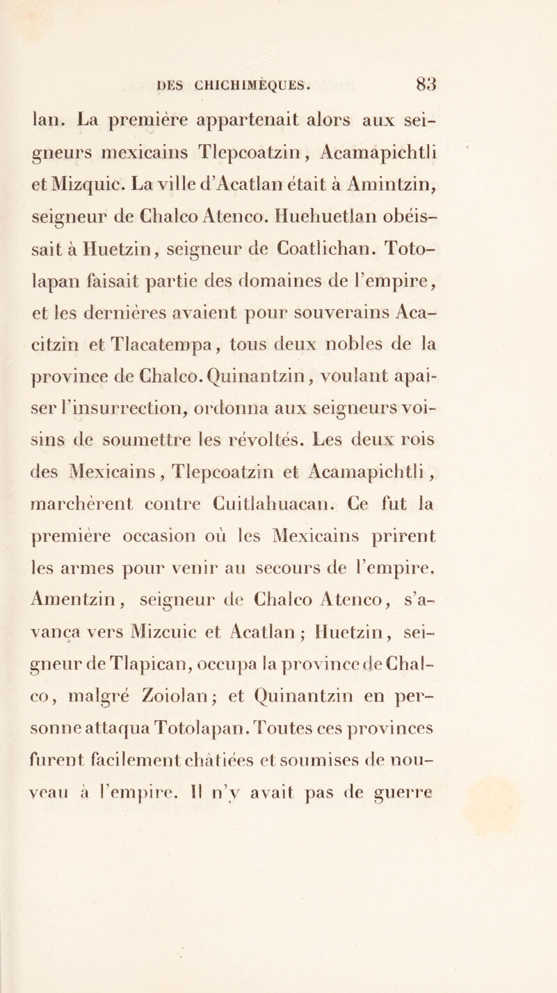 lan. La première appartenait alors aux sei- gneurs mexicains Tlepcoatzin, Acamapichtii et Mizquic. La ville d’Acatlan était à Amintzin, seigneur de Chalco Ateneo. Huehuetlan obéis- sait à Huetzin, seigneur de Coatlichan. Toto- lapan faisait partie des domaines de l’empire, et les dernières avaient pour souverains Aca- citzin et Tlacatempa, tous deux nobles de la province de Chalco. Quinantzin, voulant apai- ser rinsurrection, ordonna aux seigneurs voi- sins de soumettre íes révoltés. Les deux rois des Mexicains , Tlepcoatzin et Acamapichtii, marchèrent contre Cuitlahuacan. Ce fut la première occasion où les Mexicains prirent les armes pour venir au secours de l’empire. Amentzin, seigneur de Chalco Ateneo, s’a- vança vers Mizcuic et Acatlan ; Huetzin, sei- gneur de Tlapican, occupa la province de Cha!- co, malgré Zoiolan; et Quinantzin en per- sonne attaqua Totolapan. Toutes ces provinces furent facilement châtiées et soumises de nou- veau à l’empire. 11 n’y avait pas de guei'i'e