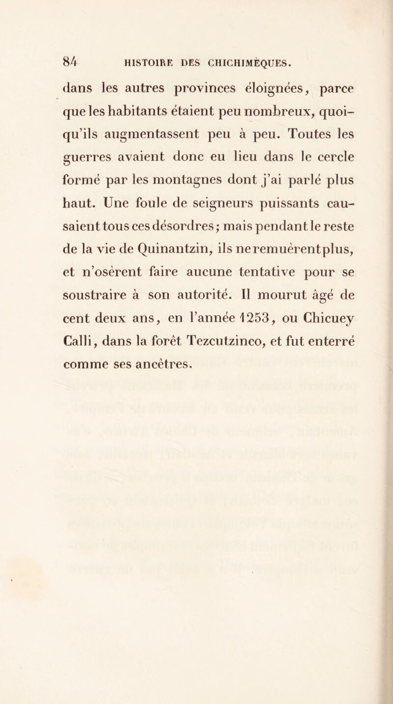 dans les autres provinces éloignées, parce que les habitants étaient peu nombreux, quoi- qu’ils augmentassent peu à peu. Toutes les guerres avaient donc eu lieu dans le cercle formé par les montagnes dont j’ai parlé plus haut. Une foule de seigneurs puissants cau- saient tous ces désordres ; mais pendant le reste de la vie de Quinantzin, ils neremuèrentplus, et n’osèrent faire aucune tentative pour se soustraire à son autorité. 11 mourut âgé de cent deux ans, en l’année 1253, ou Chicuey Calli, dans la forêt Tezcutzinco, et fut enterré comme ses ancêtres.