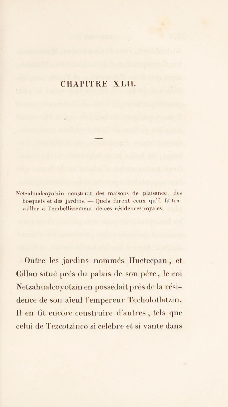 CHAPITRE XLll. Netzahualcoyotzin construit des maisons de plaisance, des bosquets et des jardios. — Quels furent ceux qu’il fit tra- vailler à l’embellissement de ces résidences royales. Outre les jardins nommés Hueteepan, et Cillan situé près du palais de son père, le roi Netzahualeoyotzin en possédait près de la rési- denee de son aïeul l’empereur Techolotlatzin. Il en fit eneore eonstruire d’autres , tels que celui de Tezeotzineo si célèbre et si vanté dans