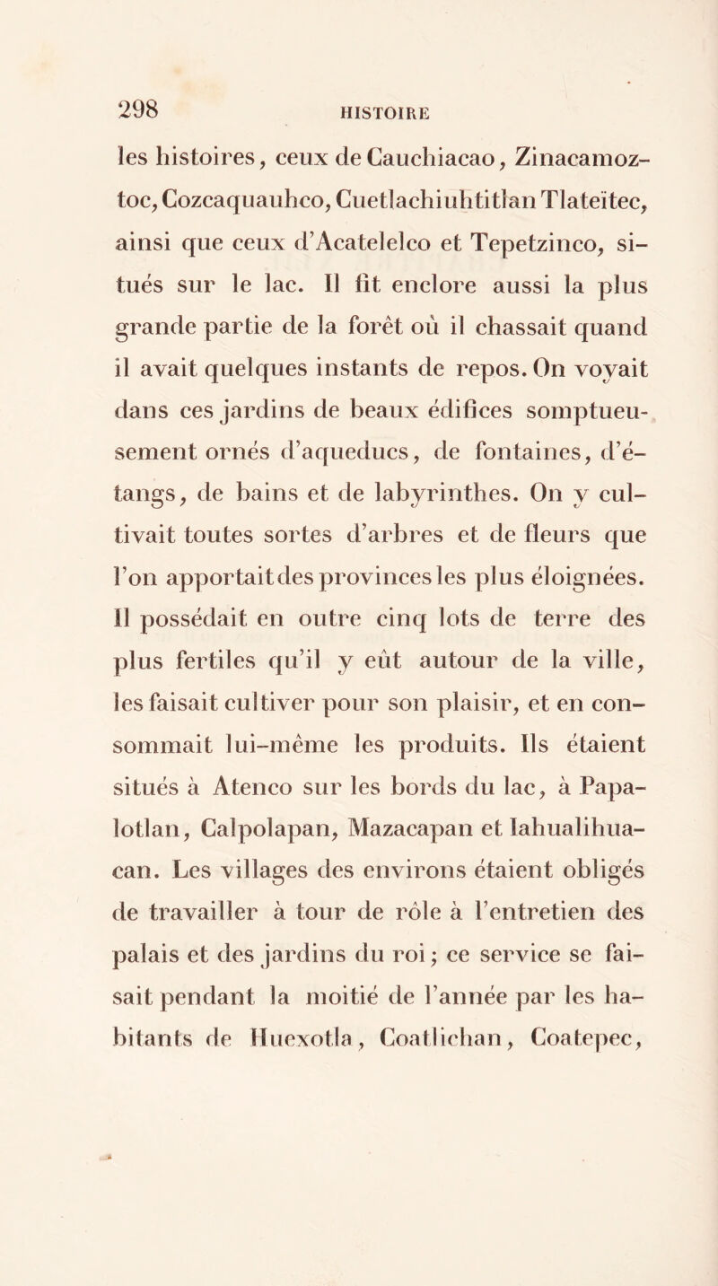 les histoires, eeux de Cauchiacao, Zinacamoz- toc^ Cozeaquauhco, Cuetlachiuhtitlan Tlateïtec, ainsi que ceux d’Acatelelco et Tepetzinco, si- tués sur le lac. Il fit enclore aussi la plus grande partie de la forêt où il chassait quand il avait quelques instants de repos. On voyait dans ces jardins de beaux édifices somptueu- sement ornés d’aqueducs, de fontaines, d’é- tangs, de bains et de labyrinthes. On y cul- tivait toutes sortes d’arbres et de fleurs que l’on apportait des provinces les plus éloignées. Il possédait en outre cinq lots de terre des plus fertiles qu’il y eut autour de la ville, les faisait cultiver pour son plaisir, et en con- sommait lui-même les produits. Ils étaient situés à Ateneo sur les bords du lac, à Papa- lotlan, Calpolapan, Mazacapan et lahualihua- can. Les villages des environs étaient obligés de travailler à tour de rôle à l’entretien des palais et des Jardins du roi ; ce service se fai- sait pendant la moitié de l’année par les ba- bitants de Huexotla, Coatlieban, Coatepec,