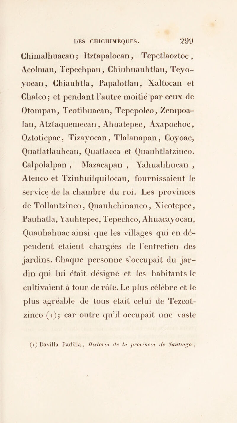 Chimalhuacan ; Itztapalocan, Tepetlaoztoc , Acolman, Tepechpan, Chiuhnauhtlan^ Teyo- yocan, Chiauhtla, Papalotlan, Xaltocan et Chalco ; et pendant Fautre moitié par ceux de Otompan, Teotihuacan, Tepepolco, Zempoa- lan, Atztaquemecan, Ahuatepec, Axapochoc, Oztoticpac, Tizayocan, Tlalanapan, Coyoac, Quatlatlauhcan, Quatlacca et Quauhtlatzinco. Calpolalpan , Mazacapan , Yahualiliucan , Ateneo et Tzinhuilquilocan, fournissaient le service de la chambre du roi. Les provinces de Tollantzinco, Quauhchinanco, Xicotepec, Pauhatla, Yauhtepec, Tepechco, Ahuacayocan, Quauhahuac ainsi que les villages qui en dé- pendent étaient chargées de l’entretien des jardins. Chaque personne s’occupait du jar- din qui lui était désigné et les habitants le cultivaient à tour de rôle. Le plus célèbre et le plus agréable de tous était celui de Tezeot- zinco (i); car outre qu’il occupait une vaste (i) Davilla Padilla , Historia de la provincia de Santiago ,