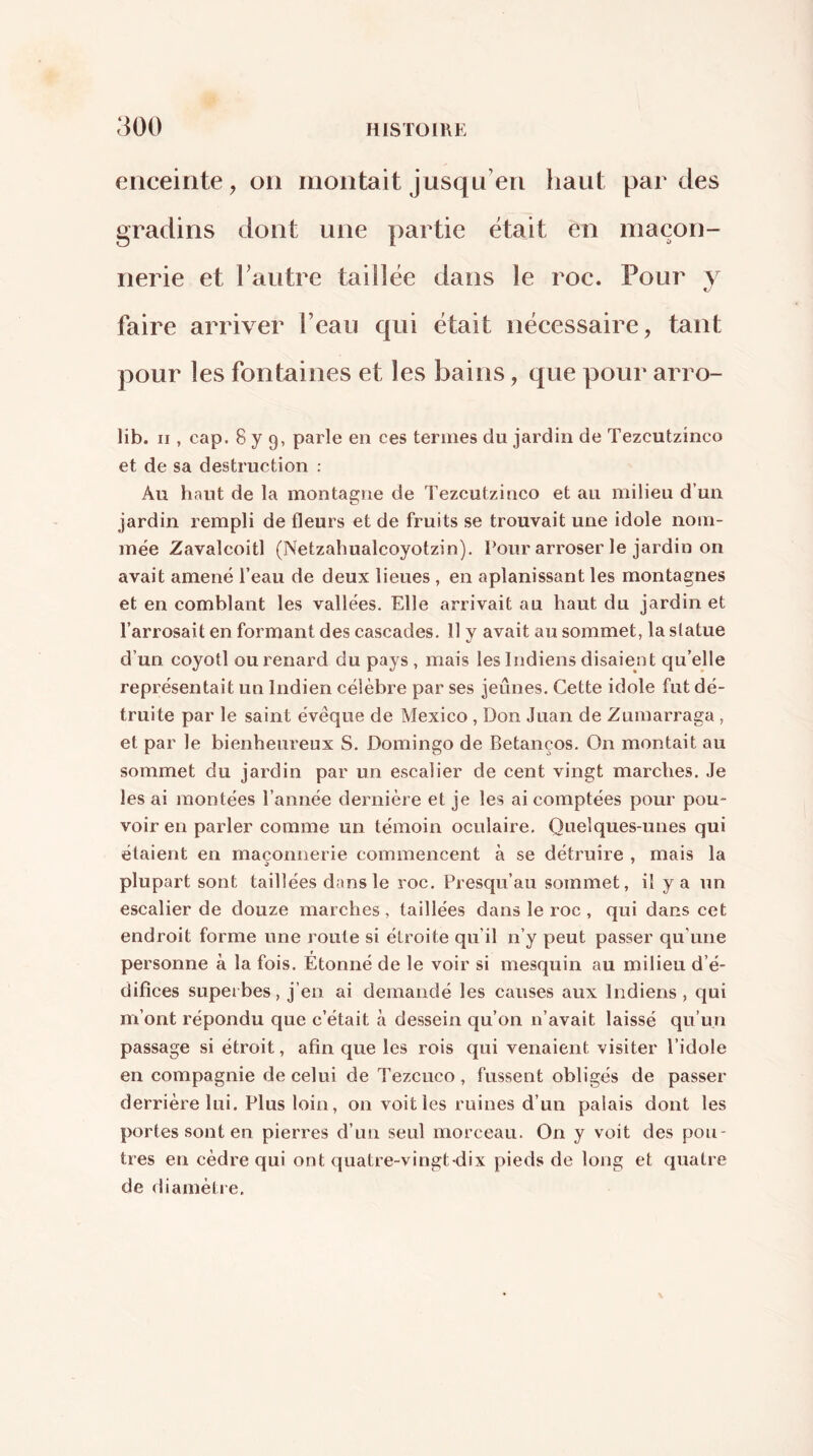enceinte, on montait jusqu’en haut parties gradins dont une partie était en maçon- nerie et Fautre taillée dans le roc. Pour y faire arriver l’eau qui était nécessaire, tant pour les fontaines et les bains, que pour arro- lib. Il, cap. 8 y 9, parle en ces termes du jardin de Tezcutzinco et de sa destruction : Au haut de la montagne de Tezcutzinco et au milieu d’un jardin rempli de fleurs et de fruits se trouvait une idole nom- mée Zavalcoitl (Netzahualcoyotzin). Pour arroser le jardin on avait amené l’eau de deux lieues , en aplanissant les montagnes et en comblant les vallées. Elle arrivait au haut du jardin et l’arrosait en formant des cascades. 11 y avait au sommet, la statue d’un coyotl ou renard du pays, mais les Indiens disaient qu’elle représentait un Indien célèbre par ses jeûnes. Cette idole fut dé- truite par le saint évéque de Mexico , Don Juan de Zumarraga , et par le bienheureux S. Domingo de Betanços. On montait au sommet du jardin par un escalier de cent vingt marches. Je lésai montées l’année dernière et je les ai comptées pour pou- voir en parler comme un témoin oculaire. Quelques-unes qui étaient en maçonnerie commencent à se détruire , mais la plupart sont taillées dans le roc. Presqu’au sommet, il y a un escalier de douze marches, taillées dans le roc , qui dans cet endroit forme une roule si étroite qu’il n’y peut passer qu’une personne à la fois. Étonné de le voir si mesquin au milieu d’é- difices superbes, j’en ai demandé les causes aux Indiens , qui m’ont répondu que c’était à dessein qu’on n’avait laissé qu’un passage si étroit, afin que les rois qui venaient visiter l’idole en compagnie de celui de Tezcuco, fussent obligés de passer derrière lui. Plus loin, on voit les ruines d’un palais dont les portes sont en pierres d’un seul morceau. On y voit des pou- tres en cèdre qui ont quatre-vingt-dix pieds de long et quatre de ihamètre.