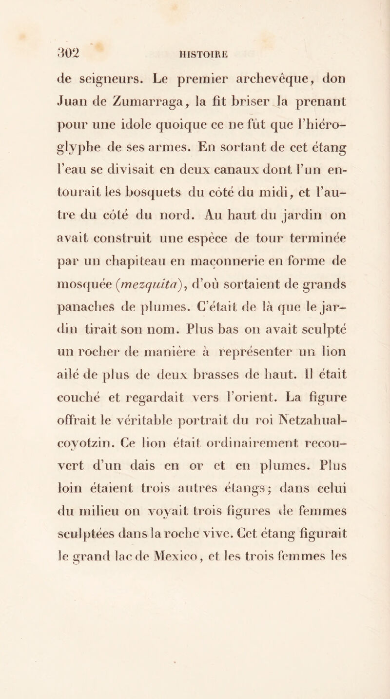 de seigneurs. Le premier archevêque, don Juan de Zumarraga, la fit briser la prenant pour une idole quoique ce ne fût que Thiéro- glyphe de ses armes. En sortant de cet étang l’eau se divisait en deux canaux dont l’un en- tourait les bosquets du côté du midi, et l’au- tre du côté du nord. Au haut du jardin on avait construit une espèce de tour terminée par un chapiteau en maçonnerie en forme de mosquée {mezquita) ^ d’où sortaient de grands panaches de plumes. C’était de là que le Jar- din tirait son nom. Plus bas on avait sculpté un rocher de manière à représenter un lion ailé de plus de deux brasses de haut. Il était couché et regardait vers l’orient. La figure offrait le véritable portrait du roi INetzahual- covotzin. Ce lion était ordinairement recou- f. vert d’un dais en or et en plumes. Plus loin étaient trois autres étangs; dans celui du milieu on vovait trois fi«;ures de femmes sculptées dans la roche vive. Cet étang figurait le granit lac de Mexico, et les trois femmes les
