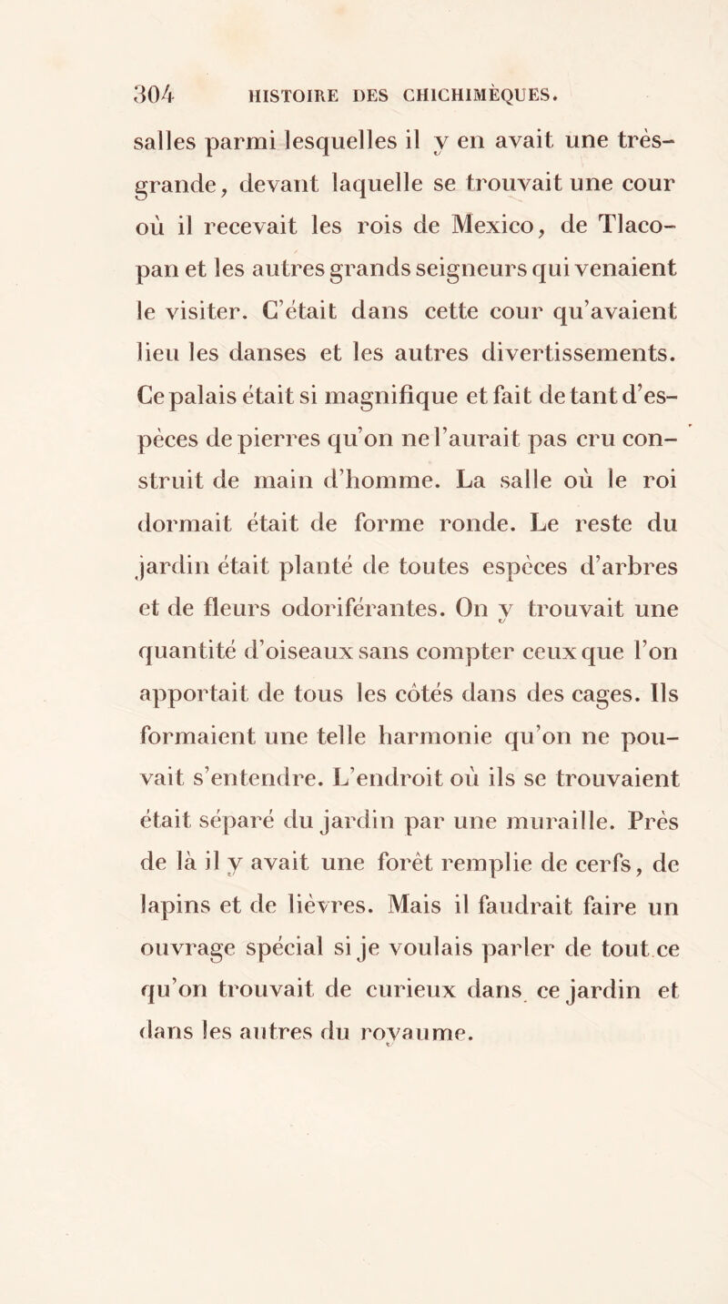 salles parmi lesquelles il y en avait une très- grande, devant laquelle se trouvait une cour où il recevait les rois de Mexico, de Tlaco- pan et les autres grands seigneurs qui venaient le visiter. C’était dans cette cour qu’avaient lieu les danses et les autres divertissements. Ce palais était si magnifique et fait de tant d’es- pèces de pierres qu’on ne l’aurait pas cru con- struit de main d’homme. La salle où le roi dormait était de forme ronde. Le reste du jardin était planté de toutes espèces d’arbres et de fleurs odoriférantes. On v trouvait une quan tité d’oiseaux sans compter ceux que l’on apportait de tous les côtés dans des cages. Ils formaient une telle harmonie qu’on ne pou- vait s’entendre. L’endroit où ils se trouvaient était séparé du jardin par une muraille. Prés de là il y avait une forêt remplie de cerfs, de lapins et de lièvres. Mais il faudrait faire un ouvrage spécial si je voulais parler de tout ce qu’on trouvait de curieux dans ce jardin et dans les autres du rovaume.