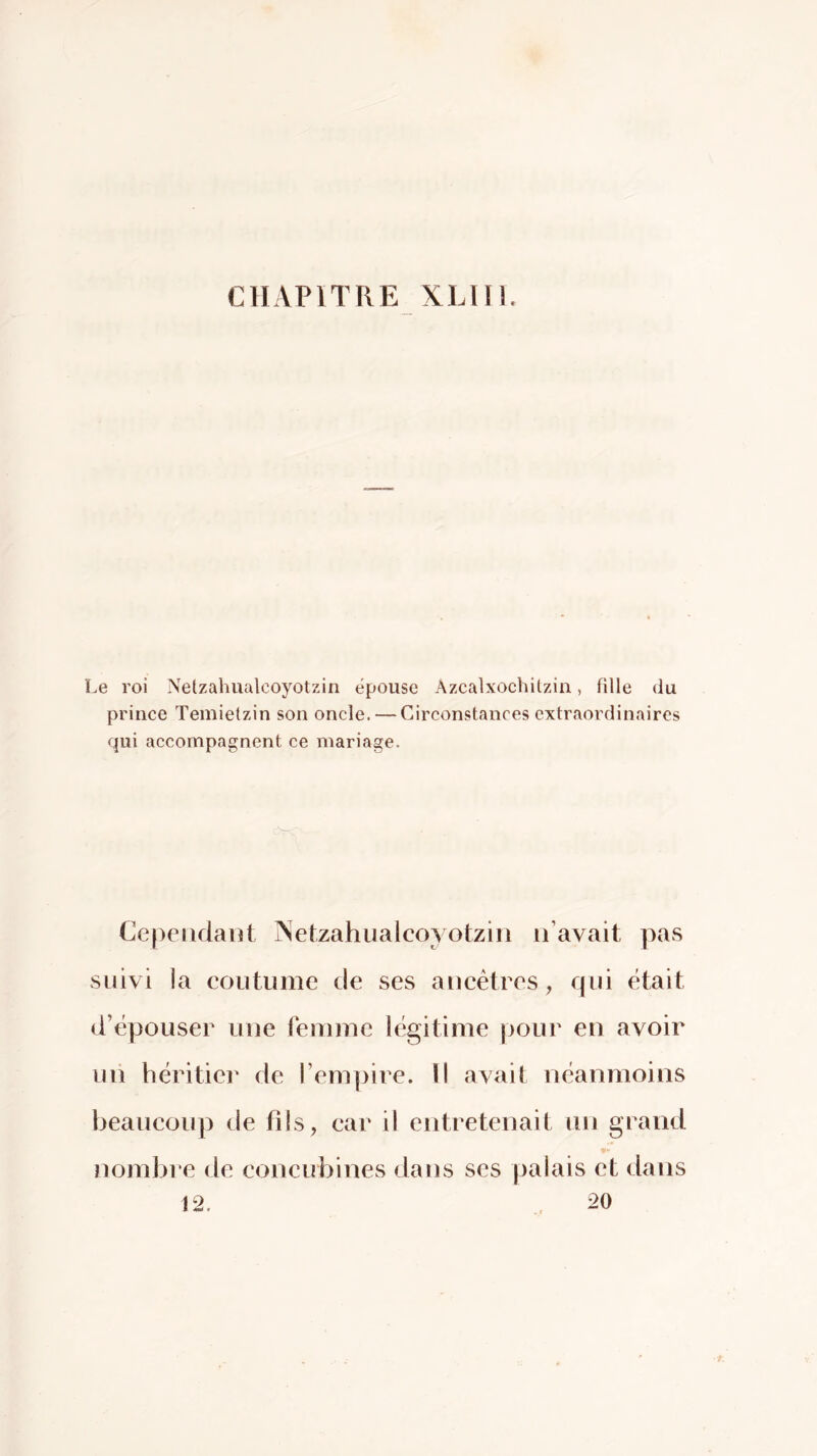 CnAPlTRE XLin. Le roi Netzahuixlcoyotziri épouse Azcalxochilzin, fille du prince Temietzin son oncle. — Circonstances extraordinaires qui accompagnent ce mariage. Cependant jNetzahualcoyotzin n’avait pas suivi la coutume de ses ancêtres, qui était d’épouser une femme légitime pour en avoir un héritier de rem])ire. li avait néanmoins beaucoup de fils, car il entretenait un grand nombre de concubines dans ses palais et dans 12. 20