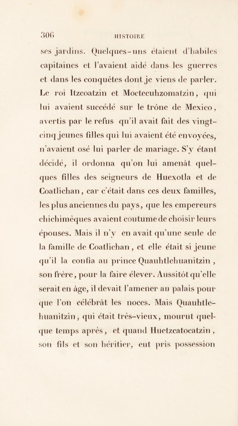 ses jardins. Ouelqiies-iins ëlaieiit d’habiles capitaines et l’avaient aidé dans les guerres et dans les eonquêtes dont je viens de parler. Le roi Itzcoatzin et Moetecuhzomatzin, qui lui avaient sueeëdc sur le trône de Mexieo, avertis par le refus qu’il avait fait des vingt- cinq jeunes filles cpii lui avaient ëtë envoyëes, n’avaient osë lui parler de mariage. S’y ëtant dëcidë, il ordonna qu’on lui amenât quel- ques filles des seigneurs de Huexotla et de Coatliehan, car c’ëtait dans ces deux familles, les plus aneiennes du pays, que les empereurs chiehimëques avaient eoutume de choisir leurs ëpouses. Mais il n’y en avait qu’une seule de la famille de Coatliehan , et elle ëtait si jeune qu’il la confia au prince Quauhtlehuanitzin , son frère, pour la faire ëlever. Aussitôt cfu’elle serait en âge, il devait l’amener au palais pour que l’on eëlëbrât les noees. Mais Quauhtle- huanitzin, qui ëtait très-vieux, mourut quel- que temps après, et quand Huetzcatocatzin , son fils et son héritier, eut pris possession