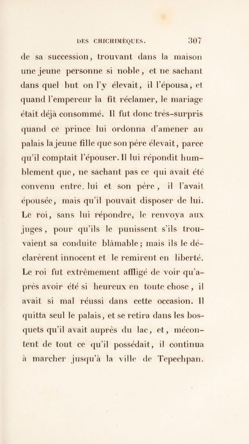 de sa succession, trouvant dans la maison une jeune personne si noble, et ne sachant dans quel but on Fy élevait, il l’épousa, et quand l’empereur la fit réclamer, le mariage était déjà consommé. Il fut donc trés-surpris quand ce prince lui ordonna d’amener au palais la jeune fille que son père élevait, parce qu’il comptait l’épouser. Il lui répondit hum- blement que, ne sachant pas ce qui avait été convenu entre, lui et son père , il l’avait épousée, mais qu’il pouvait disposer de lui. Le roi, sans lui répondre, le renvoya aux juges, pour qu’ils le punissent s’ils trou- vaient sa conduite blâmable; mais ils le dé- clarèrent innocent et le remirent en liberté. Le roi fut extrêmement affligé de voir qu’a- prés avoir été si heureux en toute chose , il avait si mal réussi dans cette occasion. Il quitta seul le palais, et se retira dans les bos- quets qu’il avait auprès du lac, et, mécon- tent de tout ce qu’il possédait, il continua à marcher jusqu’à la ville de Tepechpan.
