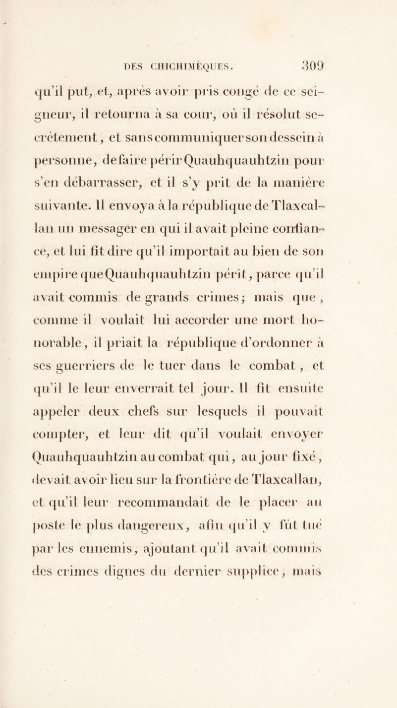 qu’il put, et, après avoir pris congé de ce sei^ gneur, il retourna à sa cour, oii il résolut se- erèieiiient, et sans communiquer son dessein k personne, défaire périr Quauhquauhtzin pour s’en débarrasser, et il s’y prit de la manière suivante. 11 envoya à la république de Tlaxcal-» lan un messager en qui il avait pleine conllan- ee^ et lui fit dire qu’il importait au bien de son ejupire que Quauhquauhtzin pérît, parce qu’il avait commis de grands crimes^ mais que, comme il voulait lui accorder une mort ho- norable , il priait la république d’ordonner à scs guerriers de le tuer dans le combat, et qu’il le leur enverrait tel jour. 11 fit ensuite appeler deux chefs sur lesquels il pouvait compter, et leur dit qu’il voulait envoyer Quauhquauhtzin au combat qui, au Jour fixé, devait avoir lieu sur la frontière de Tlaxcallan, et qu’il leur recommandait de le placer au poste le plus dangereux, afin qu’il y fut tué par les ennemis, ajoutaid qu’il avait eommis des crimes dignes du dernier supplice, mais