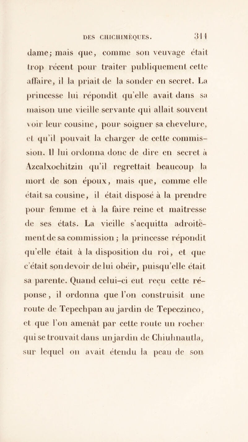 dame; mais que, comme son veuvage était trop récent pour traiter publiquement cette affaire, il la priait de la sonder en secret. La princesse lui répondit qu’elle avait dans sa maison une vieille servante qui allait souvent voir leur cousine, pour soigner sa chevelure, et qu’il pouvait la charger de cette commis- sion. 11 lui ordonna donc de dire en secret à Azcalxochitzin qu’il regrettait beaucoup la mort de son époux, mais que, comme elle était sa cousine, il était disposé à la prendre pour femme et à la faire reine et maîtresse de ses états. La vieille s’acquitta adroite- ment de sa commission ; la princesse répondit qu’elle était à la disposition du roi, et que c’était spn devoir de lui obéir, puisqu’elle était sa parente. Quand celui-ci eut reçu cette ré- ponse , il ordonna que l’on construisît une route de Tepechpan au jardin de Tepeczinco, et que l’on amenât par cette route un rochej’ qui se trouvait dans unjardin de Chiuhnautla, sur lequel on avait étendu la peau de son
