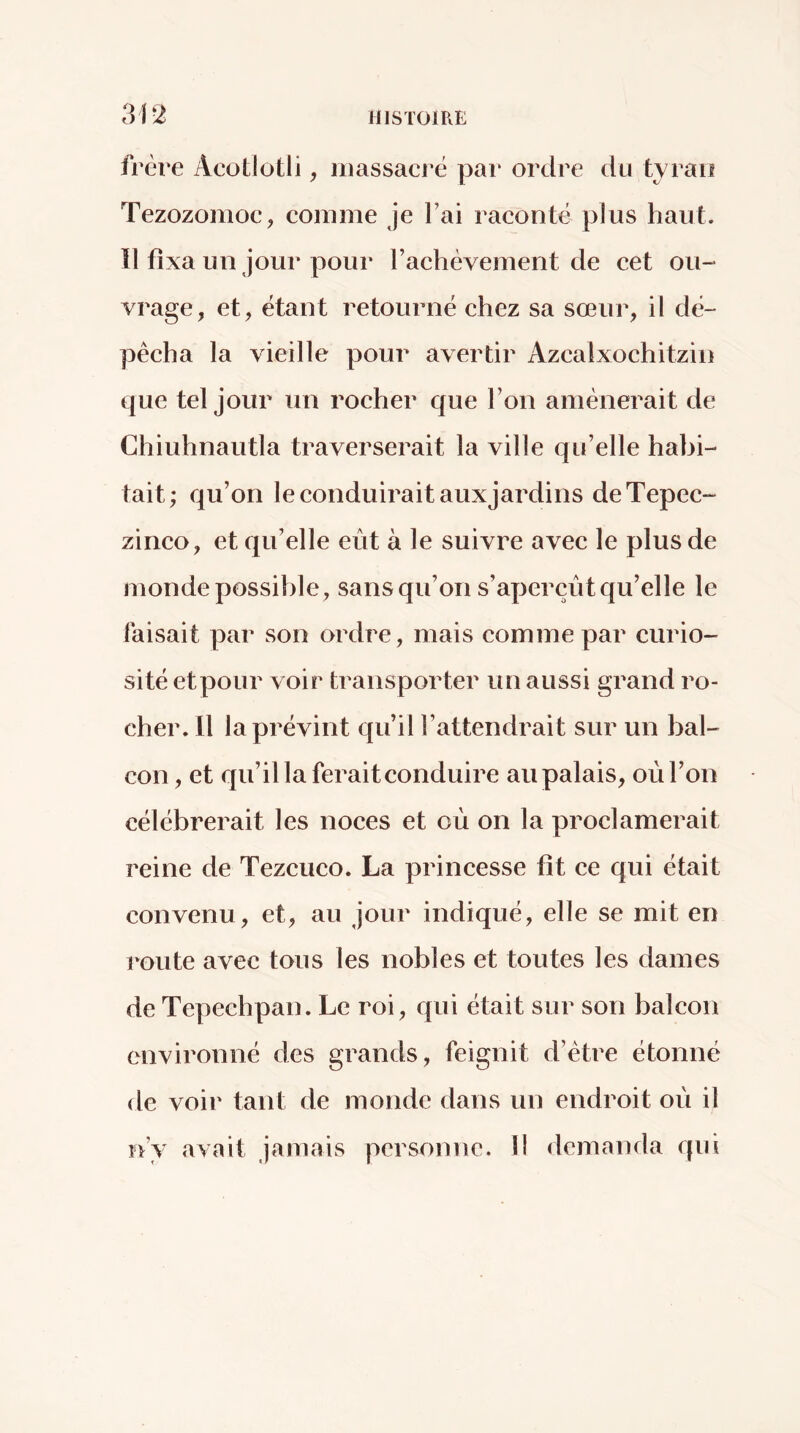 frère Acotlotli, iiiassaci^ë pai* ordre du tyran Tezozonioc, comme je Fai raconté plus haut. Il fixa un jour pour Fachévement de cet ou- vrage, et, étant retourné chez sa sœur, il dé- pêcha la vieille pour avertir Azcalxochitzin que tel jour un rocher que Fon amènerait de Chiuhnautla traverserait la ville qu’elle habi- tait; qu’on le conduirait auxjardins deTepec- zinco, et qu’elle eut à le suivre avec le plus de monde possible, sans qu’on s’aperçut qu’elle le faisait par son ordre, mais comme par curio- sité etpour voir transporter un aussi grand ro- cher. Il la prévint qu’il l’attendrait sur un bal- con , et qu’il la ferait conduire au palais, où l’on célébrerait les noces et où on la proclamerait reine de Tezcuco. La princesse fit ce qui était convenu, et, au jour indiqué, elle se mit en route avec tous les nobles et toutes les dames de Tepechpan. Le roi, qui était sur son balcon environné des grands, feignit d’ètre étonné de voir tant de monde dans un endroit où il n’y avait jamais personne. 11 demanda qui