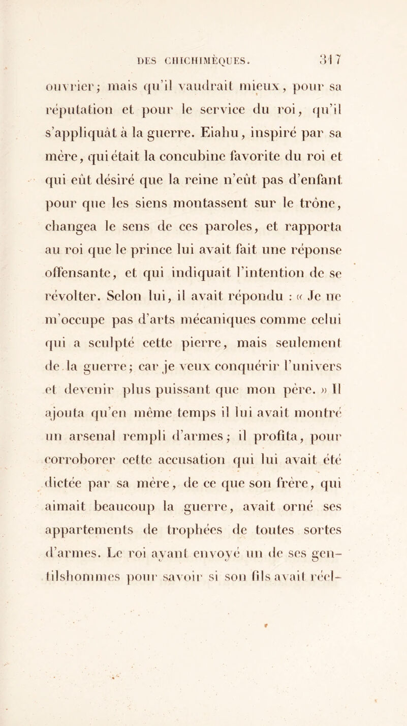 ouvrier; mais qu’il vaudrait mieux, pour sa réputation et pour le serviee du roi, qu’il s’appliquât à la guerre. Eiahu, inspiré par sa mère, qui était la coneubine favorite du roi et qui eût désiré que la reine n’eût pas d’enfant pour que les siens montassent sur le trône, changea le sens de ces paroles, et rapporta au roi que le prince lui avait fait une réponse otfensantc, et qui indiquait l’intention de se révolter. Selon lui, il avait répondu : (( Je ne m’occupe pas d’arts mécaniques comme celui qui a sculpté cette pierre, mais seulement de la guerre; car je veux conquérir l’univers et devenir plus puissant que mon père. » Il ajouta qu’en même temps il lui avait montré un arsenal rempli d’armes; il profita, pour corroborer cette accusation qui lui avait été dictée par sa mère, de ce que son frère, qui aimait beaucoup la guerre, avait orné ses appartements tle trophées de toutes sortes d’armes. Le roi ayant envoyé un de scs gcn~ lilshommes pour savoir si son fd s a va il réel-