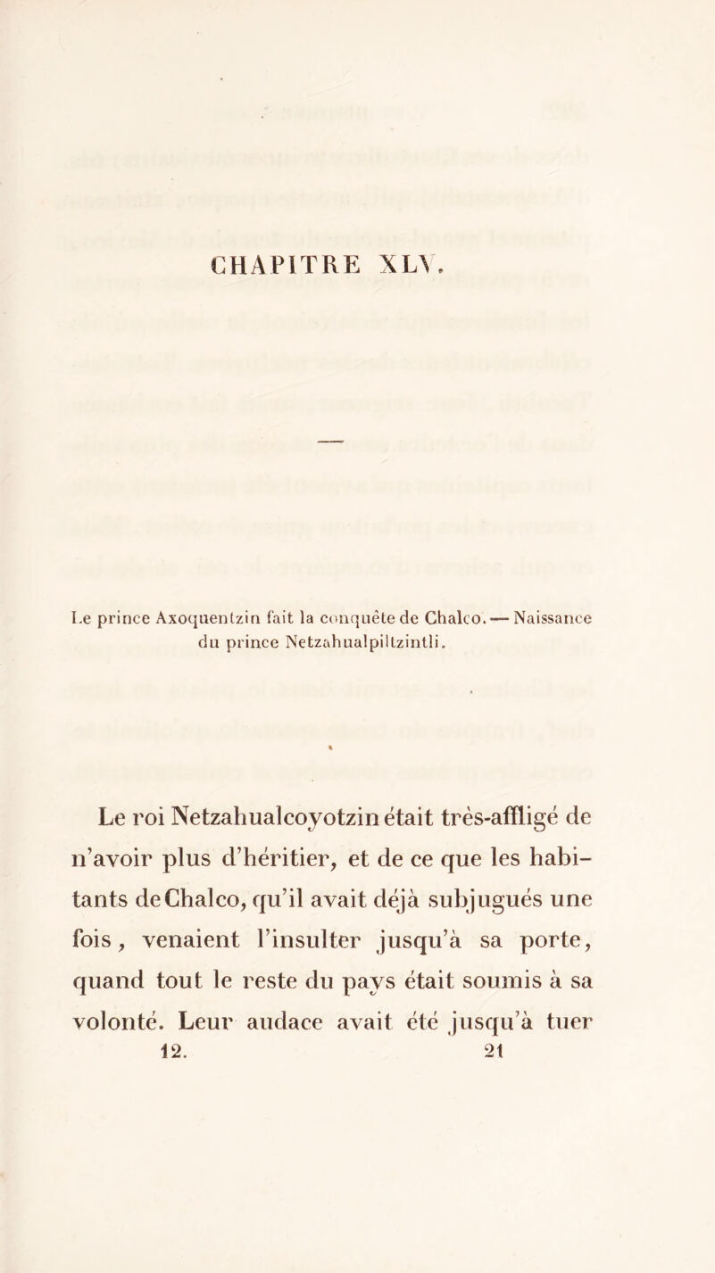 Le prince Axoquentzin fait la conquête de Chalco.— Naissance du prince Netzahualpiltzintli. Le roi Netzahualcoyotzin était très-affligë de n’avoir plus d’héritier, et de ce que les habi- tants de Chalco, qu’il avait déjà subjugués une fois, venaient l’insulter jusqu’à sa porte, quand tout le reste du pays était soumis à sa volonté. Leur audace avait été jusqu’à tuer 12. 2t