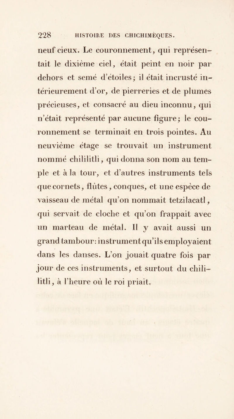 228 HiSïOlRE DES CHICHIMÈQUES. neuf deux. Le couronnement, qui représen- tait le dixième ciel, était peint en noir par dehors et semé d’étoiles ; il était incrusté in- térieurement d’or, de pierreries et de plumes précieuses, et consacré au dieu inconnu, qui n’était représenté par aucune figure ; le cou- ronnement se terminait en trois pointes. Au neuvième étage se trouvait un instrument nommé chililitli, qui donna son nom au tem- ple et à la tour, et d’autres instruments tels que cornets, flûtes, conques, et une espèce de vaisseau de métal qu’on nommait tetzilacatl, qui servait de cloche et qu’on frappait avec un marteau de métal. Il y avait aussi un grand tambour: instrument qu’ils employaient dans les danses. L’on jouait quatre fois par jour de ces instruments, et surtout du chili- litli, à l’heure où le roi priait.