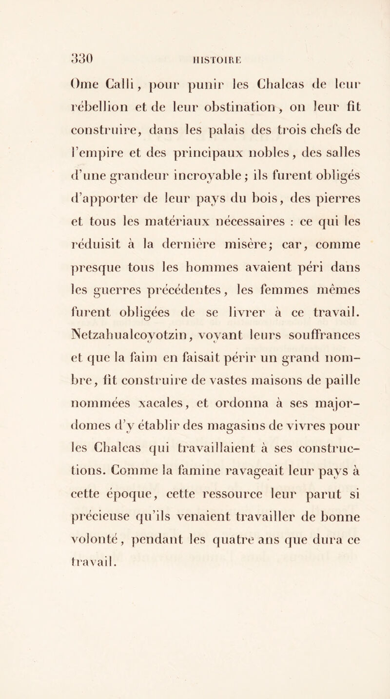 Orne Calli, pour punir les Chalcas de leur rébellion et de leur obstination, on leur fit construire, dans les palais des trois chefs de l’empire et des principaux nobles, des salles d’une grandeur incroyable ; ils furent obligés d’apporter de leur pays du bois, des pierres et tous les matériaux nécessaires : ce qui les réduisit à la dernière misère; car, comme presque tous les hommes avaient péri dans les guerres précédentes, les femmes mêmes furent obligées de se livrer à ce travail. Netzahualcovotzin, vovant leurs souiFrances et que la faim en faisait périr un grand nom- bre, fit construire de vastes maisons de paille nommées xacales, et ordonna à ses major- domes d’y établir des magasins de vivres pour les Chalcas qui travaillaient à ses construc- tions. Comme la famine ravageait leur pays à cette époque, cette ressource leur parut si précieuse qu’ils venaient travailler de bonne volonté, pendant les quatre ans que dura ce travail.