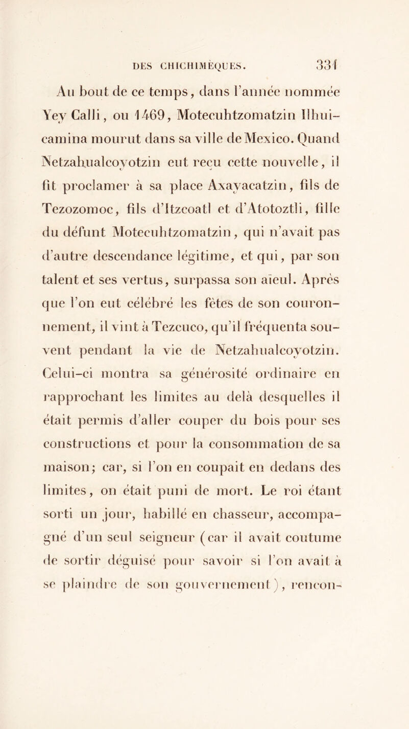 Au bout de ce temps, dans rannëc nommée YeyCalJi, ou 1469, Moteeuhtzomatzin Ilhui- camina mourut dans sa ville de Mexico. Quand Netzalrualcovotzin eut reçu cette nouvelle, il fit proclamer à sa place Axayacatzin, fils de Tezozomoc, fils d’itzcoatl et d’Atotoztli, fille du défunt Moteeuhtzomatzin, qui n’avait pas d’autre descendance légitime, et qui, par son talent et ses vertus, surpassa son aïeul. Après que l’on eut célébré les fêtes de son couron- nement, il vint à Tezcuco, qu’il fréquenta sou- vent pendant la vie de Netzahualcoyotzin. Celui-ci montra sa généi'osité ordinaire en rapprochant les limites au delà desquelles il était permis d’aller couper du bois pour ses constructions et pour la consommation de sa maison; car, si l’on en coupait en dedans des limites, on était puni de mort. Le roi étant sorti un Jour, habillé en chasseur, accompa- gné d’un seul seigneur (car il avait coutume de sortir déguisé pour savoir si l’on avait à se [ilaindre de sou goii vernemeiil ), ren(‘on^