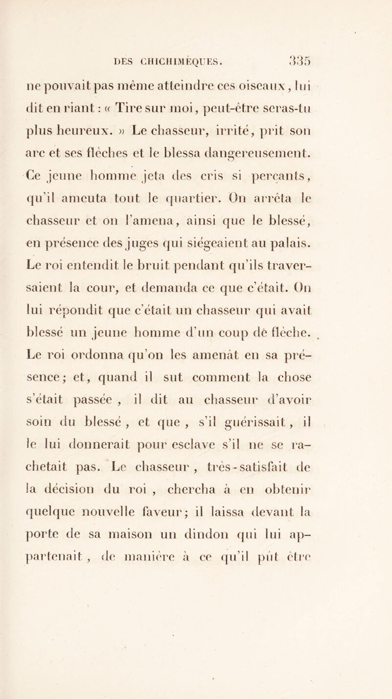 ne pouvait pas même atteindre ces oiseaux, lui dit en riant : (( Tire sur moi , peut-être seras-tu plus heureux. » Le chasseur, irrité, piàt son arc et ses flèches et îe blessa danorereusement. O Ce jeune homme jeta des cris si perçants, qu’il ameuta tout le quartier. On arrêta le chasseur et on l’amena, ainsi que le blessé, en présence des juges qui siégeaient au palais. Le roi entendit le bruit pendant qu’ils traver- saient la cour, et demanda ce que c’était. On lui répondit que c’était un chasseur cpii avait blessé un jeune homme d’un coup dè flèche. Le roi ordonna qu’on les amenât en sa pré- sence; et, quand il sut comment la chose s’était passée , il dit au chasseur d’avoir soin du blessé , et que , s’il guérissait, il le lui donnerait pour esclave s’il ne se ra- chetait pas. Le chasseur, très - satisfait de la décision du roi , chercha à en obtenir quelque nouvelle faveur; il laissa devant la porte de sa maison un dindon qui lui ap- partenait , de manière à ce qu’il put être