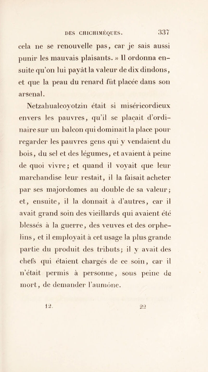 cela ne se renouvelle pas, car je sais aussi punir les mauvais plaisants. » Il ordonna en- suite qu’on lui payât la valeur de dix dindons, et que la peau du renard fût placée dans son arsenal. Netzahualcovotzin était si miséricordieux envers les pauvres, qu’il se plaçait d’ordi- naire sur un balcon qui dominait la place pour regarder les pauvres gens qui y vendaient du bois, du sel et des légumes, et avaient à peine de quoi vivre ; et quand il voyait que leur marchandise leur restait, il la faisait acheter par ses majordomes au double de sa valeur; et, ensuite, il la donnait à d’autres, car il avait grand soin des vieillards qui avaient été blessés à la guerre, des veuves et des orphe- lins, et il employait à cet usage la plus grande partie du produit des tributs; il y avait des chefs qui étaient chargés de ce soin, car il n’était permis à personne, sous peine de mort, de demander raumône.