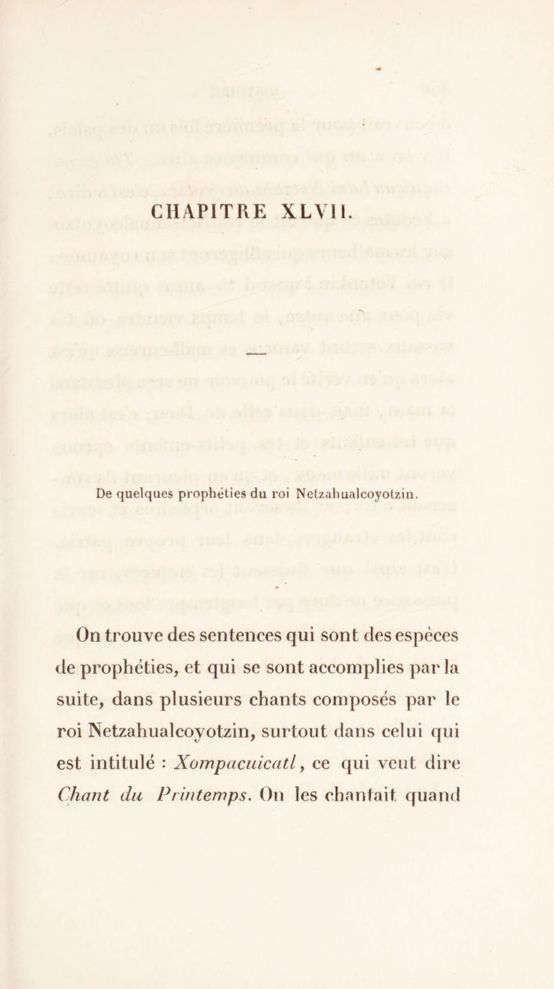 CHAPITRE XLVn. De quelques prophéties du roi Netzahualcoyotzin, On trouve des sentences qui sont des espèces de prophéties, et qui se sont accomplies parla suite, dans plusieurs chants composés par le roi Netzahualcoyotzin, surtout dans celui qui est intitulé : Xompaciiicatl, ce qui veut dire Chant du Printemps, On les chantait quand
