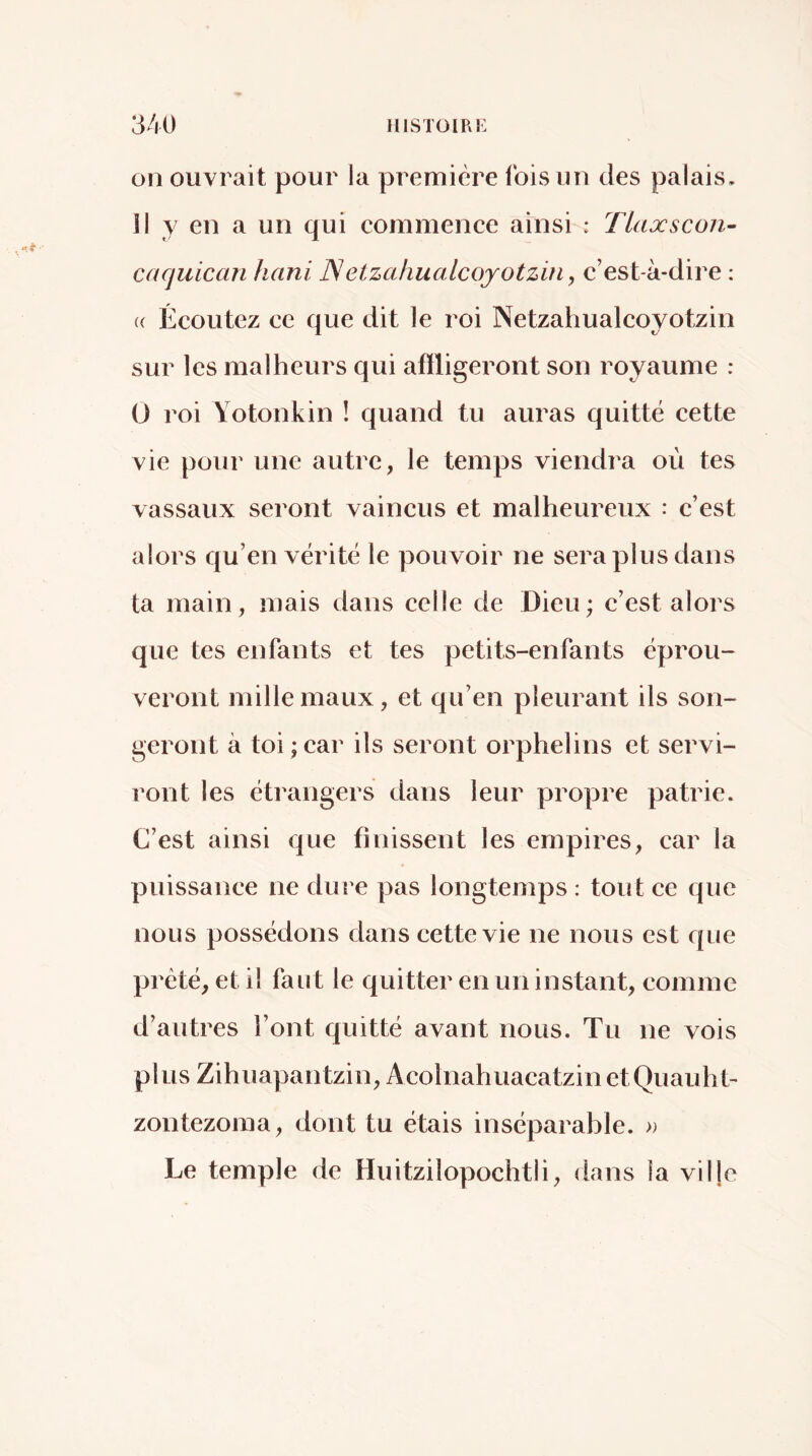 on ouvrait pour la première ibis un des palais. Il y en a un qui commence ainsi : Tlaxscon- caquican hani Netzahualcoyotzüi, c’est-à-dire : « Écoutez ce que dit ]e roi Netzahualcoyotzin sur les malheurs qui aftligeront son royaume : 0 roi Yotonkin ! quand tu auras quitté cette vie pour une autre, le temps viendra où tes vassaux seront vaincus et malheureux : c’est alors qu’en vérité le pouvoir ne sera plus dans ta main, mais dans celle de Dieu; c’est alors que tes enfants et tes petits-enfants éprou- veront mille maux, et qu’en pleurant ils son- geront à toi ; car ils seront orphelins et servi- ront les étrangers dans leur propre patrie. C’est ainsi que finissent les empires, car la puissance ne dure pas longtemps : tout ce que nous possédons dans cette vie ne nous est que prêté, et il faut le quitter en un instant, comme d’autres l’ont quitté avant nous. Tu ne vois plus Zihuapantzin, AcolnahuacatzinetQuauht- zontezoma, dont tu étais inséparable. » Le temple de Huitzilopochtii, dans la vil|e