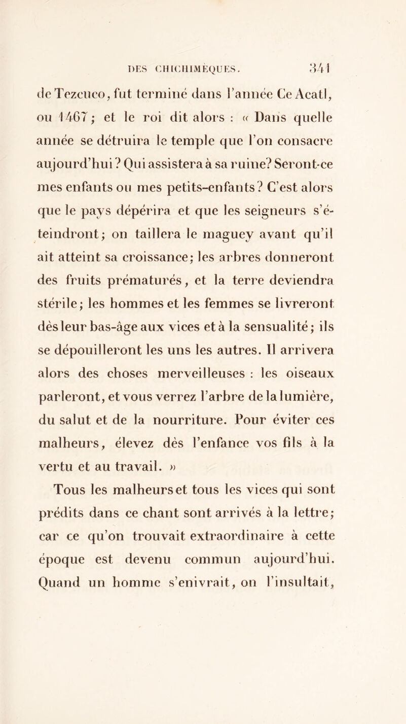 DES CHICIIIMKQUES. ,‘iVl de Tezciico, fut terminé dans l’année Ce AcatI, ou 1467; et le roi dit alors : u Dans quelle année se détruira le temple que l’on eonsacre aujourd’hui ? Qui assistera à sa ruine? Seront-ce mes enfants ou mes petits-enfants? C’est alors que le pays dépérira et que les seigneurs s’é- teindront; on taillera le maguey avant qu’il ait atteint sa croissanee; les arbres donneront des fruits prématurés, et la terre deviendra stérile; les hommes et les femmes se livreront dès leur bas-âge aux vices et à la sensualité ; ils se dépouilleront les uns les autres. 11 arrivera alors des choses merveilleuses : les oiseaux parleront, et vous verrez l’arbre de la lumière, du salut et de la nourriture. Pour éviter ces malheurs, élevez dès l’enfance vos fils à la vertu et au travail. » Tous les malheurs et tous les vices qui sont prédits dans ce chant sont arrivés à la lettre; car ce qu’on trouvait extraordinaire à cette époque est devenu commun aujourd’hui. Quand un homme s’enivrait, on l’insultait,