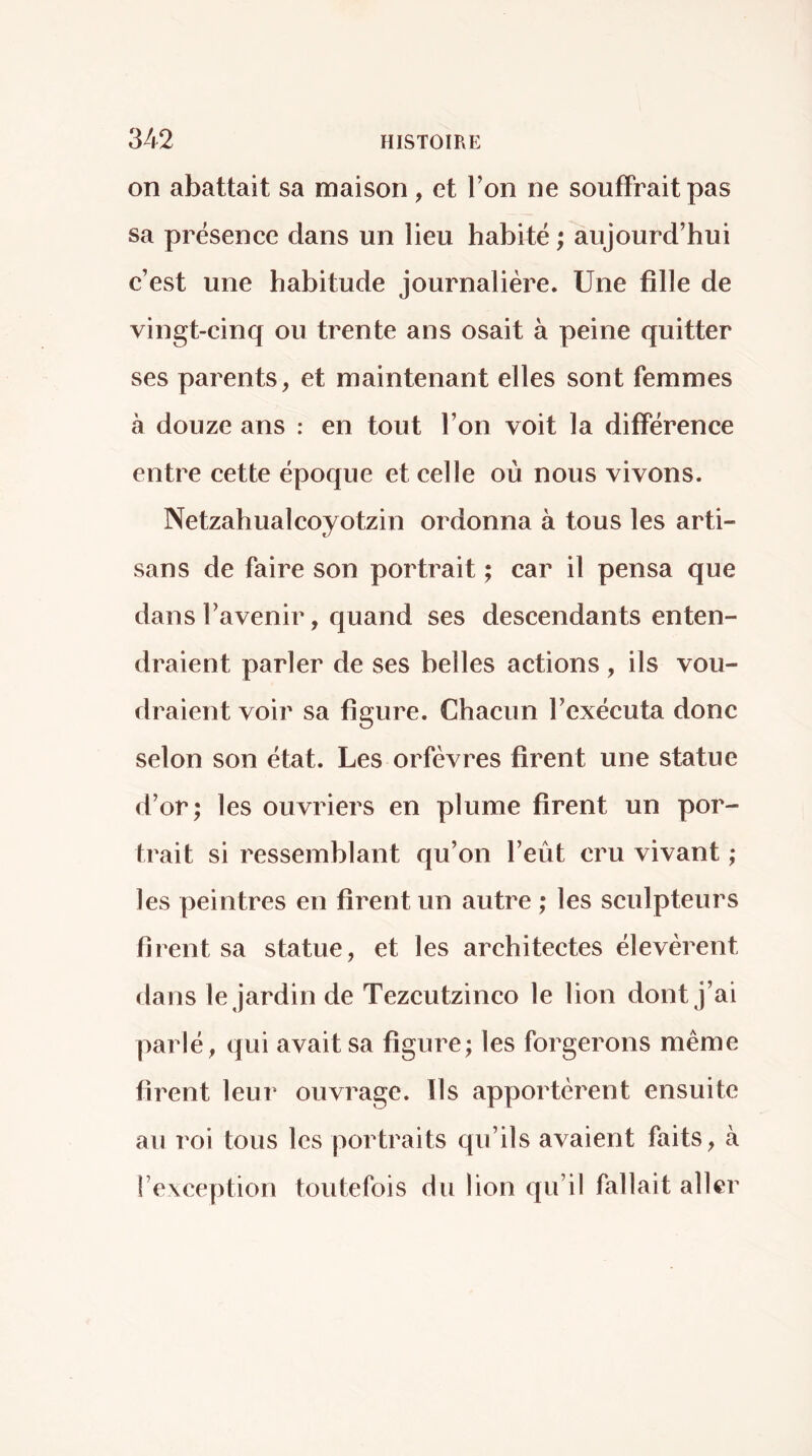 on abattait sa maison, et l’on ne souffrait pas sa présence dans un lieu habité ; aujourd’hui c’est une habitude journalière. Une fille de vingt-cinq ou trente ans osait à peine quitter ses parents, et maintenant elles sont femmes à douze ans : en tout l’on voit la différence entre cette époque et celle où nous vivons. Netzahualcoyotzin ordonna à tous les arti- sans de faire son portrait ; car il pensa que dans l’avenir, quand ses descendants enten- draient parler de ses belles actions , ils vou- draient voir sa figure. Chacun l’exécuta donc selon son état. Les orfèvres firent une statue d’or; les ouvriers en plume firent un por- trait si ressemblant qu’on l’eût cru vivant ; les peintres en firent un autre ; les sculpteurs firent sa statue, et les architectes élevèrent dans le jardin de Tezcutzinco le lion dont j’ai parlé, qui avait sa figure; les forgerons même firent leur ouvrage. Ils apportèrent ensuite au roi tous les portraits qu’ils avaient faits, à l’exeeption toutefois du lion qu’il fallait aller