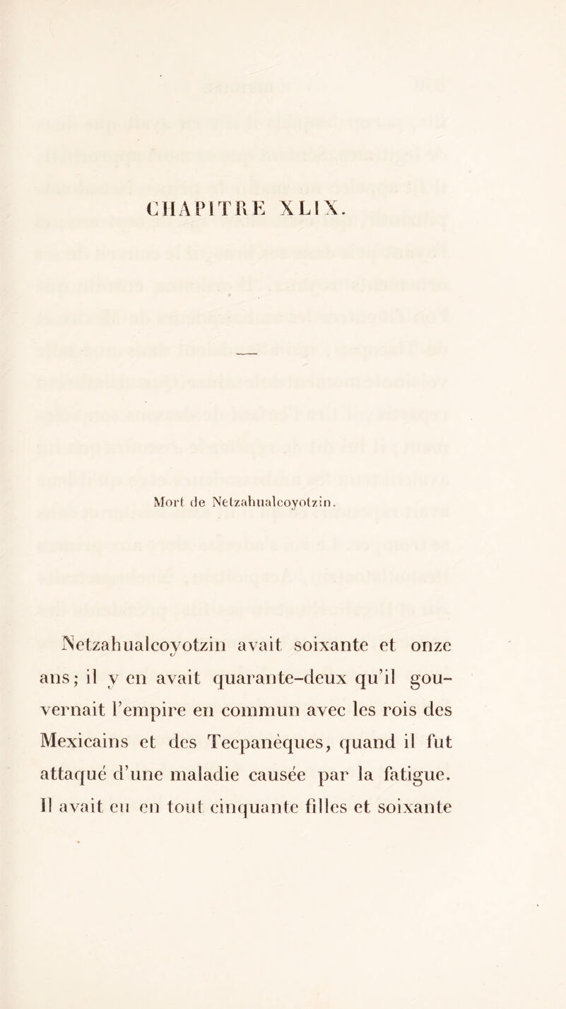 CHAPITRE XLIX. Mort de Netzahualcoyolzin. iSetzahiialcoyotzin avait soixante et onze KJ ans ; il Y en avait quarante-deux qu’il gou- vernait l’empire en commun avec les rois des Mexicains et des Tecpanèques, quand il fut attaqué d’une maladie causée par la fatigue, il avait eu en tout cinquante filles et soixante