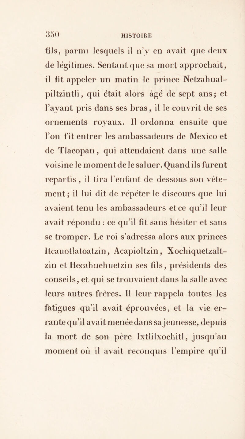 tils, pai'mi lesquels il n’y en avait que deux de légitimes. Sentant que sa mort approchait, il fit appeler un matin le prince Netzahual- piltzintli, qui était alors âgé de sept ans; et l’ayant pris dans ses bras, il le couvrit de ses ornements royaux. 11 ordonna ensuite que Ton fît entrer les ambassadeurs de Mexico et de Tlacopan, qui attendaient dans une salle voisine le moment de le saluer. Quand ils furent repartis, il tira l’enfant de dessous son vête- ment; il lui dit de répéter le discours que lui avaient tenu les ambassadeurs et ce qu’il leur avait répondu : ce qu’il fit sans hésiter et sans se tromper. Le roi s’adressa alors aux princes Itcauotlatoatzin, Acapioltzin, Xochiquetzalt- zin et Ilecahuehuetzin ses fils, présidents des conseils, et qui se trouvaient dans la salle avec leurs autres frères. Il leur rappela toutes les fatigues qu’il avait éprouvées, et la vie er- rante qu’il avait menée dans sa jeunesse, depuis la mort de son père Ixtlilxochitl, jusqu’au moment où il avait reconquis l’empire qu’il