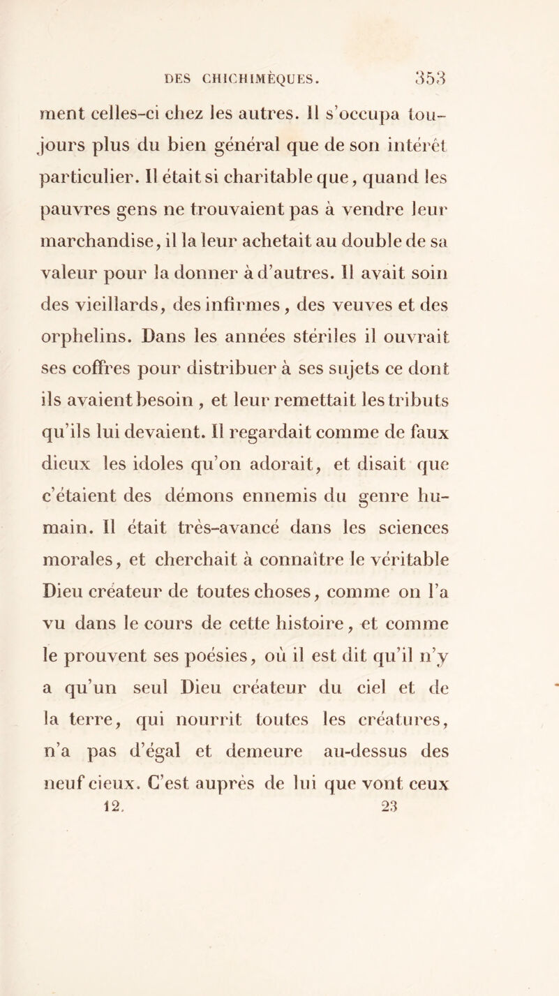 ment celles-ci chez les autres, il s’occupa tou- jours plus du bien général que de son intérêt particulier. Il était si charitable que, quand les pauvres gens ne trouvaient pas à vendre leur marchandise, il la leur achetait au double de sa valeur pour la donner à d’autres. Il avait soin des vieillards, des infirmes, des veuves et des orphelins. Dans les années stériles il ouvrait ses coffres pour distribuer à ses sujets ce dont ils avaient besoin , et leur remettait les tributs qu’ils lui devaient. Il regardait comme de faux dieux les idoles qu’on adorait, et disait que c’étaient des démons ennemis du genre hu- main. Il était très-avancé dans les sciences morales, et cherchait à connaître le véritable Dieu créateur de toutes choses, comme on l’a vu dans le cours de cette histoire, et comme le prouvent ses poésies, où il est dit qu’il n’y a qu’un seul Dieu créateur du ciel et de la terre, qui nourrit toutes les créatures, n’a pas d’égal et demeure au-dessus des neuf cieux. C’est auprès de lui que vont ceux 12, 23