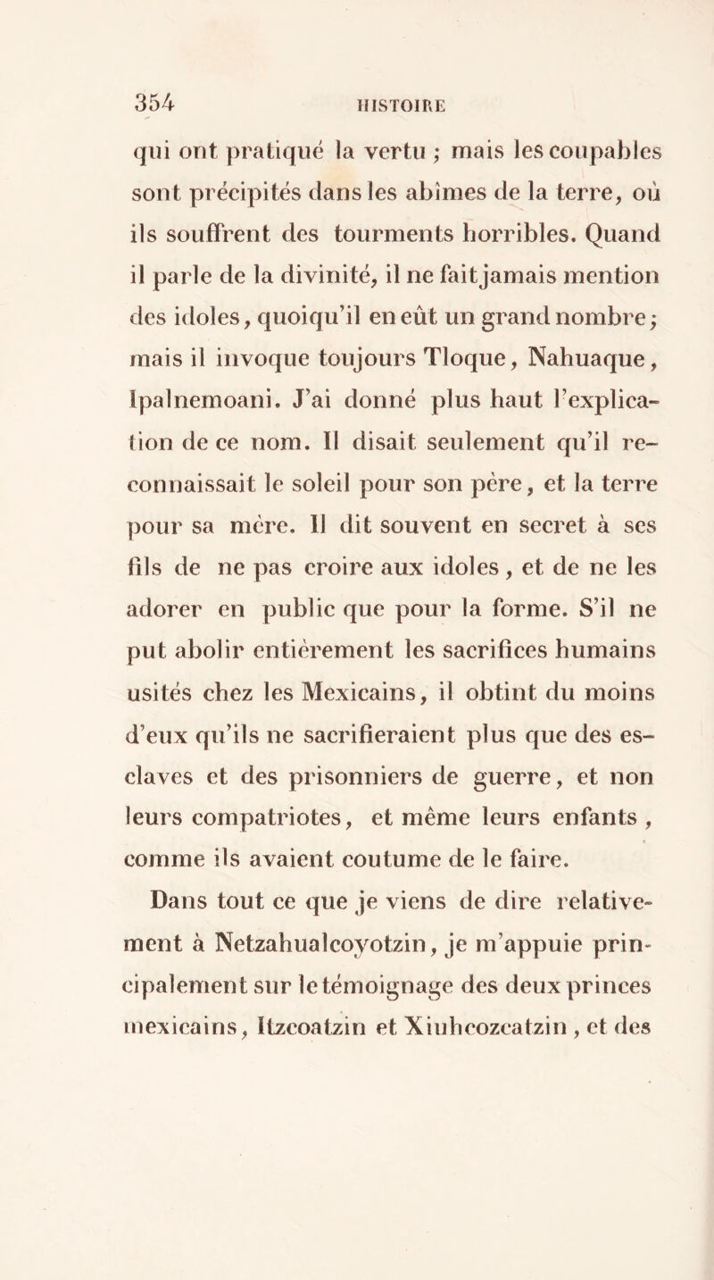 qui ont pratiqué la vertu ; mais les coupables sont précipités dans les abîmes de la terre, où ils souffrent des tourments horribles. Quand il parle de la divinité, il ne faitjamais mention des idoles, quoiqu’il en eût un grand nombre ; mais il invoque toujours Tloque, Nahuaque, Ipalnemoani. J’ai donné plus haut l’explica- tion de ce nom. Il disait seulement qu’il re- connaissait le soleil pour son père, et la terre pour sa mère. 11 dit souvent en secret à ses fils de ne pas croire aux idoles, et de ne les adorer en public que pour la forme. S’il ne put abolir entièrement les sacrifices humains usités chez les Mexicains, il obtint du moins d’eux qu’ils ne sacrifieraient plus que des es- claves et des prisonniers de guerre, et non leurs compatriotes, et même leurs enfants , comme ils avaient coutume de le faire. Dans tout ce que je viens de dire relative- ment à Netzahualcoyotzin, je m’appuie prin- cipalement sur le témoignage des deux princes mexicains, Itzcoatzin et Xiuhcozcatzin , et des