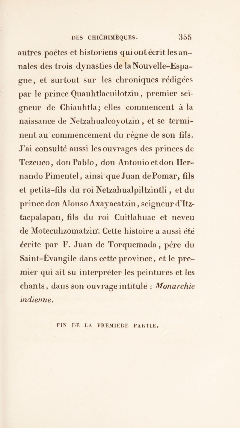 autres poètes et historiens qui ont écrit les an- nales des trois dynasties de la Nouvelle-Espa- gne, et surtout sur les chroniques rédigées par le prince Quauhtlacuilotzin, premier sei- gneur de Chiauhtla; elles commencent à la naissance de Netzahualcoyotzin, et se termi- nent au'commencement du règne de son fils. J’ai consulté aussi les ouvrages des princes de Tezcuco, don Pablo, don Antonio et don Her- nando Pimentel, ainsi que Juan de Pomar, fils et petits-fils du roi Netzahualpiltzintli, et du prince don Alonso Axayacatzin, seigneur d’Itz- tacpalapan, fils du roi Cuitlahuac et neveu de Motecuhzomatzin'. Cette histoire a aussi été écrite par F. Juan de Torquemada, père du Saint-Évangile dans cette province, et le pre- mier qui ait su interpréter les peintures et les chants, dans son ouvrage intitulé : Monarchie indienne. FIN DE LA PREMIERE PARTIE.