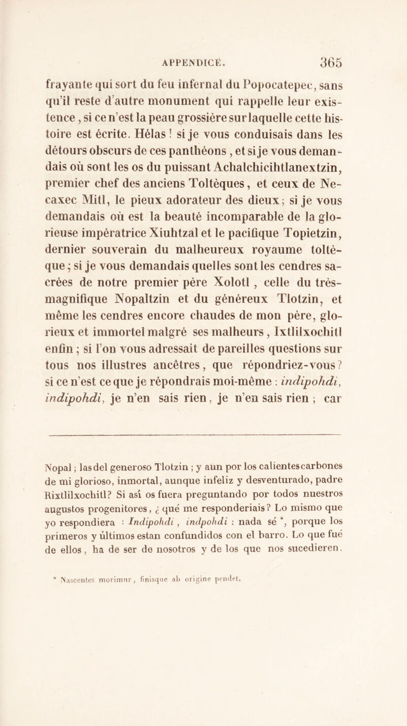 frayante qui sort du feu infernal du Popocatepec, sans qu’il reste d’autre monument qui rappelle leur exis- tence , si ce n’est la peau grossière sur laquelle cette his- toire est écrite. Hélas î si je vous conduisais dans les détours obscurs de ces panthéons , et si je vous deman- dais où sont les os du puissant Achalchicihtlanextzin, premier chef des anciens Toltèques, et ceux de Ne- caxec Mitl, le pieux adorateur des dieux; si je vous demandais où est la beauté incomparable de la glo- rieuse impératrice Xiuhtzal et le pacifique Topietzin, dernier souverain du malheureux royaume toltè- que ; si je vous demandais quelles sont les cendres sa- crées de notre premier père Xolotl , celle du très- magnifique Nopaltzin et du généreux Tlotzin, et même les cendres encore chaudes de mon père, glo- rieux et immortel malgré ses malheurs, Ixtlilxochitl enfin ; si l’on vous adressait de pareilles questions sur tous nos illustres ancêtres, que répondriez-vous ? si ce n’est ce que je répondrais moi-même ; indipohdi, indipohdi, je n’en sais rien, je n’en sais rien ; car Nopal ; lasdel generoso Tlotzin ; y aun por los calientescarbones de mi glorioso, inmortal, aunque infeliz y desventurado, padre Rixtlilxochitl? Si asi os fuera preguntando por todos nuestros augustos progenitores, ¿ qué me responderiais ? Lo mismo que yo respondiera : Indipohdi , indpohdi : nada sé porque los primeros y últimos están confundidos con el barro. Lo que fué de ellos, ha de ser de nosotros y de los que nos sucedieren. * INuscentes morimtir, finisqne ab origine pemlet»