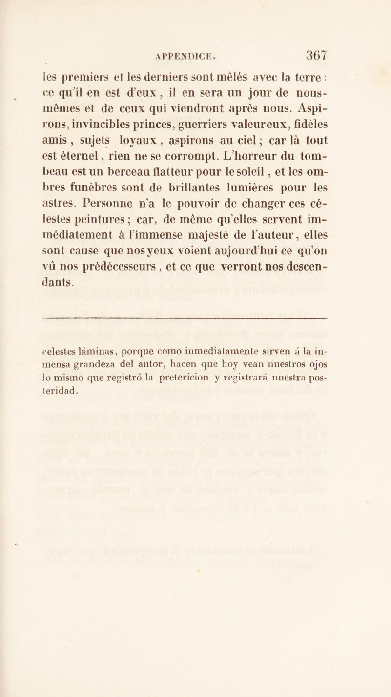 les premiers et les derniers sont mêlés avec la terre : ce qu71 en est d’eux, il en sera un jour de nous- mêmes et de ceux qui viendront après nous. Aspi- rons, invincibles princes, guerriers valeureux, fidèles amis , sujets loyaux , aspirons au ciel ; car là tout est éternel, rien ne se corrompt. L’horreur du tom- beau est un berceau flatteur pour le soleil, et les om- bres funèbres sont de brillantes lumières pour les astres. Personne n’a le pouvoir de changer ces cé- lestes peintures ; car, de même qu’elles servent im- médiatement à l’immense majesté de l’auteur, elles sont cause que nos yeux voient aujourd’hui ce qu’on vu nos prédécesseurs , et ce que verront nos descen- dants. relestes láminas, porque como inmediatamente sirven á la in- mensa grandeza del autor, hacen cjue hoy vean nuestros ojos lo mismo que registró la preterición y registrará nuestra pos- teridad.