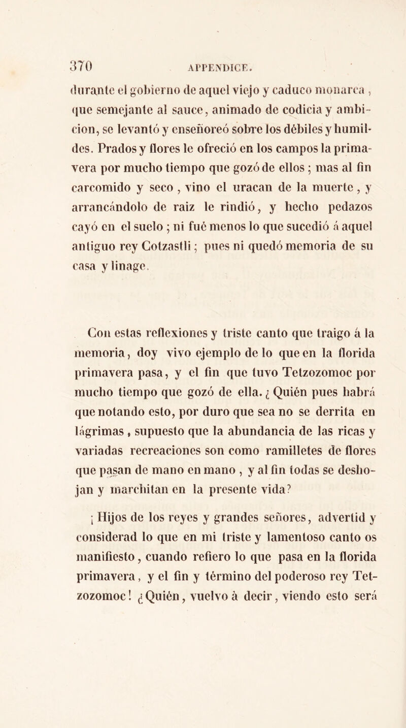 (Uirantc el gobierno de aquel viejo y caduco monarca , ([ue semejanlc al sauce, animado de codicia y ambi- ción, se levantó y enseñoreó sobre los débiles y humil- des. Prados y flores le ofreció en los campos la prima- vera por mucho tiempo que gozó de ellos ; mas al fin carcomido y seco , vino el uracan de la muerte, y arrancándolo de raiz le rindió, y hecho pedazos cayó en el suelo ; ni fué menos lo que sucedió á aquel antiguo rey Gotzastli ; pues ni quedó memoria de su casa ylinage. Con estas reflexiones y triste canto que traigo á la memoria, doy vivo ejemplo de lo que en la florida primavera pasa, y el fin que tuvo Tetzozomoc por mucho tiempo que gozó de ella. ¿ Quién pues habrá que notando esto, por duro que sea no se derrita en lágrimas , supuesto que la abundancia de las ricas y variadas recreaciones son como ramilletes de flores que pasan de mano en mano , y al fin todas se desho- jan y marchitan en la presente vida? ; Hijos de los reyes y grandes señores, advertid y considerad lo que en mi triste y lamentoso canto os manifiesto, cuando refiero lo que pasa en la florida primavera, y el fin y término del poderoso rey Tet- zozomoc! ¿Quién, vuelvo à decir, viendo esto será