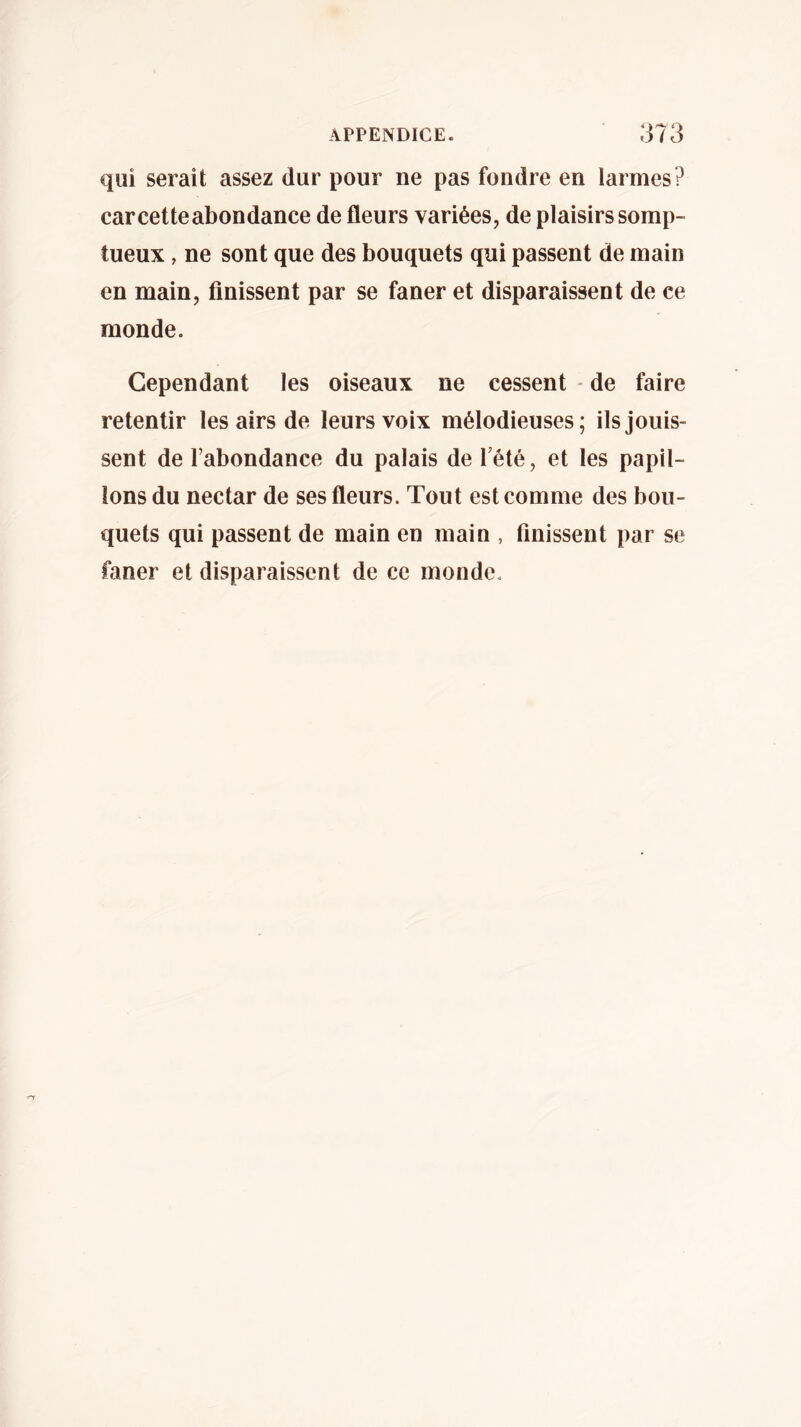 qui serait assez dur pour ne pas fondre en larmes? carcetteabondance de fleurs variées, de plaisirs somp- tueux , ne sont que des bouquets qui passent de main en main, finissent par se faner et disparaissent de ce monde. Cependant les oiseaux ne cessent - de faire retentir les airs de leurs voix mélodieuses; ils jouis- sent de l’abondance du palais de l’été, et les papil- lons du nectar de ses fleurs. Tout est comme des bou- quets qui passent de main en main , finissent par se faner et disparaissent de ce monde.