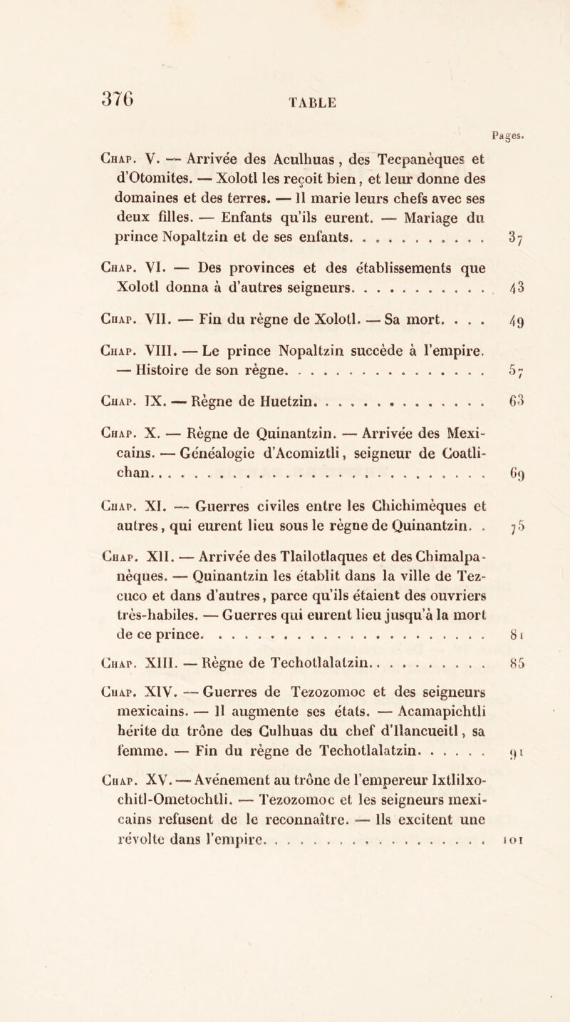 Pages. Ghap. V. — Arrivée des Aculhuas, des Tecpanèqiies et d’Otomites. — Xolotl les reçoit bien, et leur donne des domaines et des terres. — 11 marie leurs chefs avec ses deux filles. — Enfants qu’ils eurent. — Mariage du prince Nopaltzin et de ses enfants. . 87 Chap. VI. — Des provinces et des établissements que Xolotl donna à d’autres seigneurs 43 CnAP. VII. — Fin du règne de Xolotl. —Sa mort. ... 49 Chap. VIII. — Le prince Nopaltzin succède à l’empire. — Histoire de son règne 5; Chap. IX. — Règne de Huetzin 63 Chap. X. — Règne de Quinantzin. — Arrivée des Mexi- cains. — Généalogie d’Acomiztli, seigneur de Goatli- chan 69 Chap. XI. «— Guerres civiles entre les Ghichimèques et autres, qui eurent lieu sous le règne de Quinantzin. . 7.5 Chap. XII. — Arrivée des Tlailotlaques et des Chimalpa- nèques. — Quinantzin les établit dans la ville de Tez- cuco et dans d’autres, parce qu’ils étaient des ouvriers très-habiles. — Guerres qui eurent lieu jusqu’à la mort de ce prince 81 Chap. XIII. — Règne de Techotlalatzin 85 Chap. XIV. “ Guerres de Tezozomoc et des seigneurs mexicains. — 11 augmente ses états. — Acamapichtli hérite du trône des Gulhuas du chef d’ilancueitl, sa femme. — Fin du règne de Techotlalatzin 91 Chap. XV. — Avènement au trône de l’empereur Ixtlilxo- chitl-Ometochtli. — Tezozomoc et les seigneurs mexi- cains refusent de le reconnaître. — Us excitent une révolte dans l’empire 101