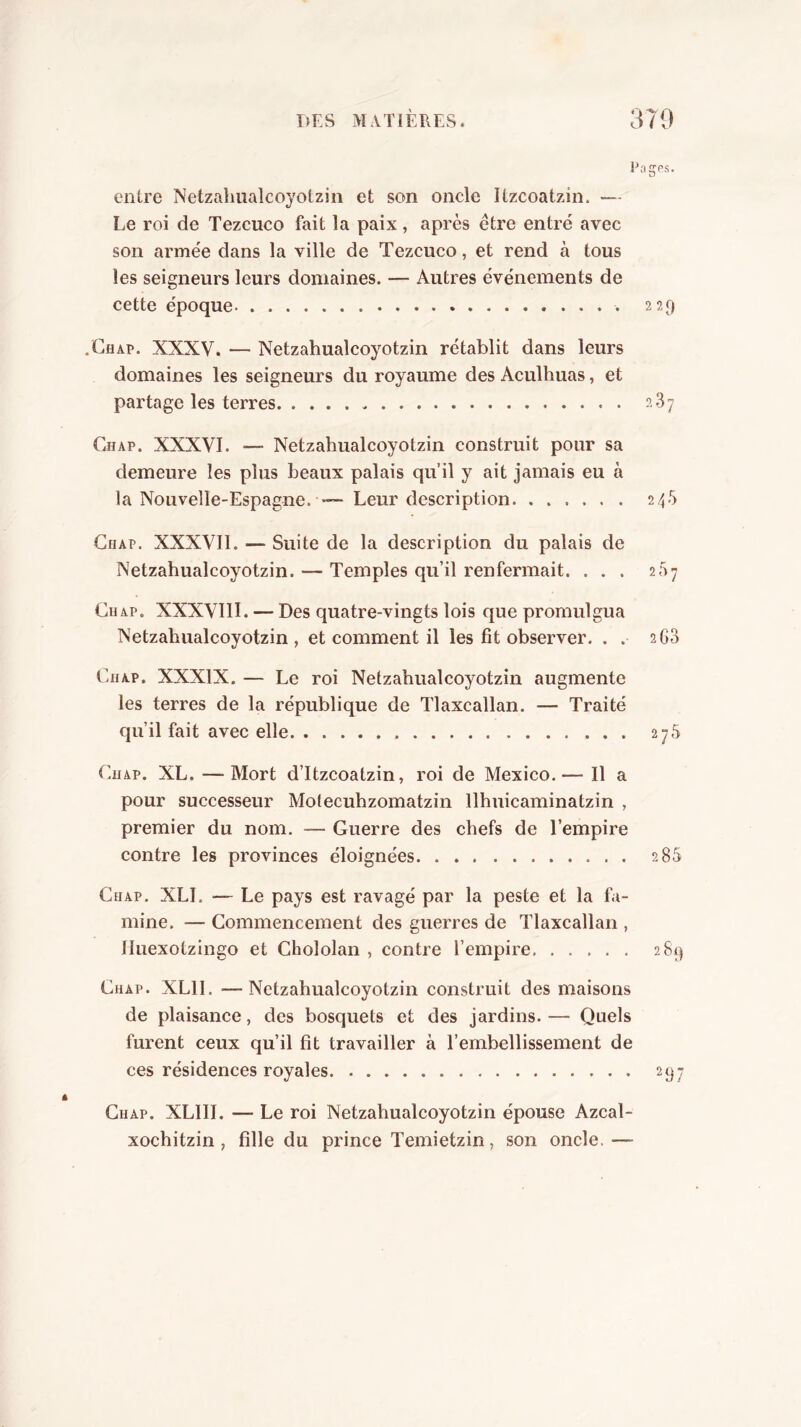 entre Netzahualcoyotziii et son oncle Itzcoatzin. — Le roi de Tezcuco fait la paix, après être entré avec son armée dans la ville de Tezcuco, et rend à tous les seigneurs leurs domaines. — Autres événements de cette époque 229 .Ghap. XXXV. — Netzahualcoyotzin rétablit dans leurs domaines les seigneurs du royaume des Aculhuas, et partage les terres 287 Chap. XXXVI. — Netzahualcoyotzin construit pour sa demeure les plus beaux palais qu’il y ait jamais eu à la Nouvelle-Espagne. — Leur description 248 CiiAP. XXXVII. — Suite de la description du palais de Netzahualcoyotzin. — Temples qu’il renfermait. ... 287 Gu AP. XXXVIII. — Des quatre-vingts lois que promulgua Netzahualcoyotzin , et comment il les fit observer. . . 268 Ghap. XXXIX, — Le roi Netzahualcoyotzin augmente les terres de la république de Tlaxcallan. — Traité qu’il fait avec elle 278 Guap. XL. — Mort d’Itzcoatzin, roi de Mexico.— Il a pour successeur Molecuhzomatzin llhuicaminatzin , premier du nom. — Guerre des chefs de l’empire contre les provinces éloignées 288 Chap. XLI. — Le pays est ravagé par la peste et la fa- mine. — Commencement des guerres de Tlaxcallan , lluexotzingo et Chololan , contre l’empire 2&i} Chap. XLII. —Netzahualcoyotzin construit des maisons de plaisance, des bosquets et des jardins. — Quels furent ceux qu’il fit travailler à l’embellissement de ces résidences royales 25^7 Chap. XLHI. — Le roi Netzahualcoyotzin épouse Azcal- xochitzin , fille du prince Temietzin, son oncle.—