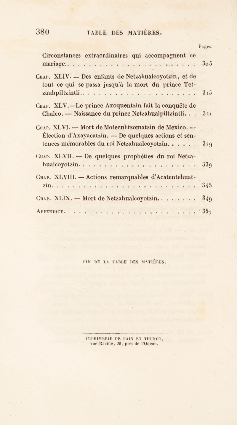 Pages. Circonstances extraordinaires qui accompagnent ce mariage 3o5 Chap. XLIV. — Des enfants de Netzahualcoyotzin, et de tout ce qui se passa jusqu’à la mort du prince Tet- zauhpiltzintli 3f5 Chap. XLV. —Le prince Axoquentzin fait la conquête de Chalco. — Naissance du prince Netzahualpiltzintli. . . 321 Chap. XLVI. — Mort de Moteculitzomatzin de Mexico. — Élection d’Axayacatzin. — De quelques actions et sen- tences mémorables du roi Netzahualcoyotzin 329 Chap. XLVII. — De quelques prophéties du roi Netza- hualcoyotzin 339 Chap. XLVIII. ■—Actions remarquables d’Acatentehuat- zin 345 Chap. XLIX. — Mort de Netzahualcoyotzin 349 Appendice 367 FIN DE LA TABLE DES MATIERES. IMPUIMEIUE DE FAIN ET TMUNOT, rue Racine, 28, près de l’Odéoit.