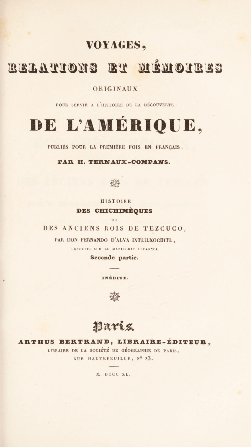 ORIGINAUX POUR SERVIR A l’hISTOIRE UE LA DECOUVERTE DE L’AMÉRIQUE, PUBLIÉS POUR LA PREMIÈRE FOIS EN FRANÇAIS , PAR H. TERNAUX-COMPANS. HISTOIRE DES CHICHIBIÈQUES OU DES ANCIENS ROIS DE TEZCÜCO, PAR DON FERNANDO D’ALVA IXTLILXOCHITL , 'I R A r> U rr f. sur le wamscrit espagnol. Seconde partie. INÉDITE. ARTHUS BERTRAIMD, EIBRAIRE-EDITEUR, LIBRAIRE DE LA SOCIETE DE GEOGRAPHIE DE PARIS , RUE HAUTEFEUILLE , ¡S'^sS. M. DCCC XL.