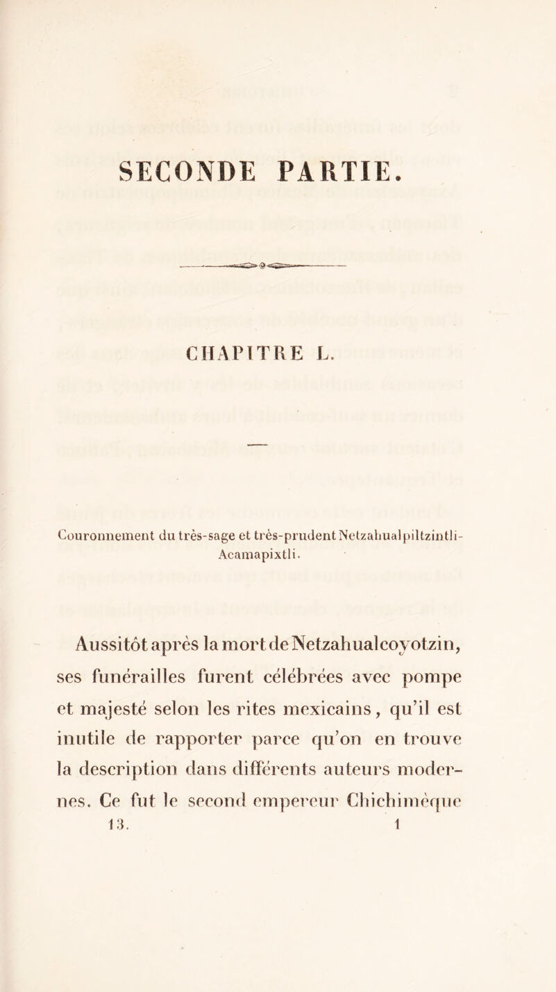 SECONDE PARTIE. CIIAPITRE L. Couronnement du très-sage et très-prudentNetzahualpiltzintli- Acainapixtli. Aussitôt après la mort de Netzahualcoyotzin, ses funérailles furent célébrées avec pompe et majesté selon les rites mexicains, qu’il est inutile de rapporter parce qu’on en trouve la description dans différents auteurs moder- nes. Ce fut le second empereur Cbichimèque