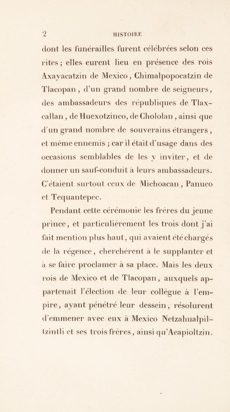 dont les funérailles furent célébrées selon ces rites ; elles eurent lieu en présence des rois Axayacatzin de Mexico, Chimalpopocatzin de Tlacopan, d’un grand nombre de seigneurs, des ambassadeurs des républiques de Tlax- callan, de Huexotzinco, de Chololan , ainsi que d’un grand nombre de souverains étrangers , et même ennemis ; car il était d’usage dans des occasions semblables de les y inviter, et de donner un sauf-conduit à leurs ambassadeurs. C’étaient surtoiit ceux de Michoacan , Panuco et Tequantepec. Pendant cette cérémonie les frères du jeune prince, et particulièrement les trois dont j’ai fait mention plus haut, qui avaient été chargés de la régence, cherchèrent à le supplanter et à se faire proclamer à sa place. Mais les deux rois de Mexico et de TIacopan, auxquels ap- partenait l’élection de leur collègue à l’em- pire, ayant pénétré leur dessein, résolurent d’emmener avec eux à Mexico Netzahualpil- tzinlli et ses trois frères, ainsi qu’Acapioltzin.