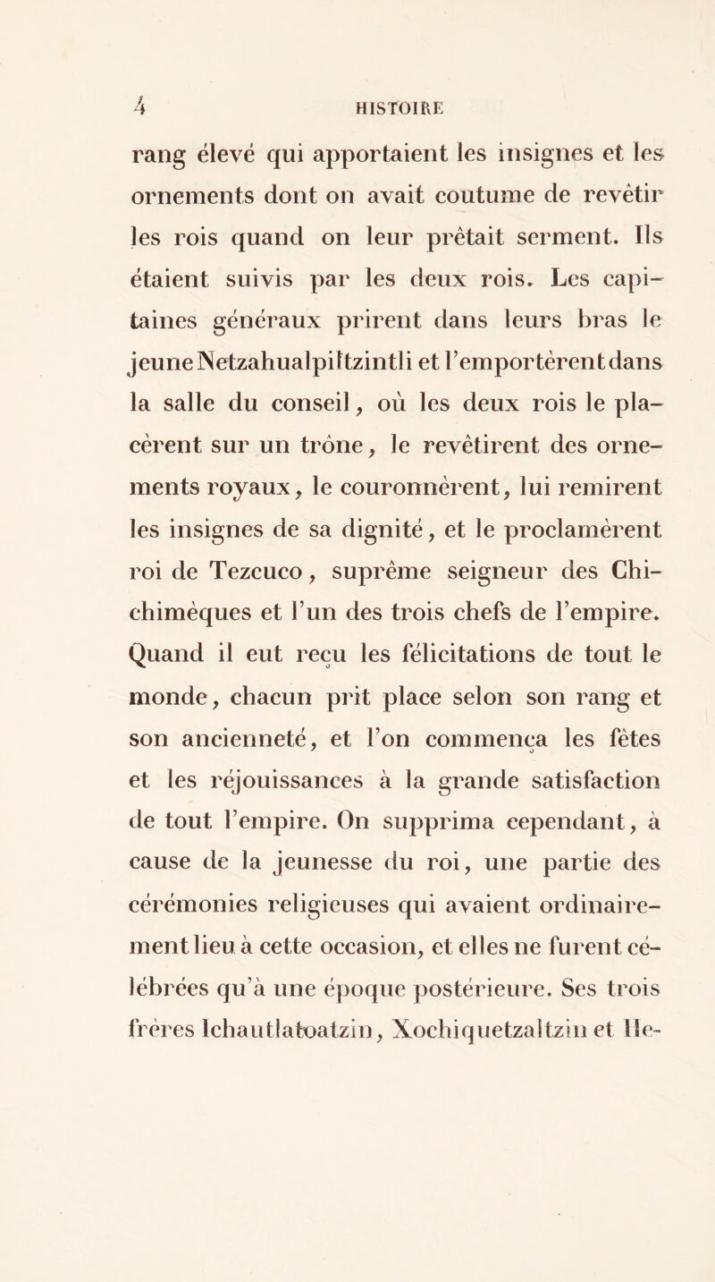 rang élevé qui apportaient les insignes et les ornements dont on avait coutume de revêtir les rois quand on leur prêtait serment. Ils étaient suivis par les deux rois. Les capi- taines généraux prirent dans leurs bras le jeune Netzahualpittzintli et l’empor tèrent dans la salle du conseil, où les deux rois le pla- cèrent sur un trône ^ le revêtirent des orne- ments royaux, le couronnèrent, lui remirent les insignes de sa dignité, et le proclamèrent roi de Tezcuco, suprême seigneur des Chi- chimèques et l’un des trois chefs de l’empire. Quand il eut reçu les félicitations de tout le monde, chacun prit place selon son rang et son ancienneté, et l’on commença les fêtes et les réjouissances à la grande satisfaction de tout l’empire. On supprima cependant, à cause de la Jeunesse du roi, une partie des cérémonies religieuses qui avaient ordinaire- ment lieu à cette occasion, et elles ne furent cé- lébrées qu’à une époque postérieure. Ses trois frêi ’cs Ichautlatoatzin, Xochiquetzaltzin et lie-