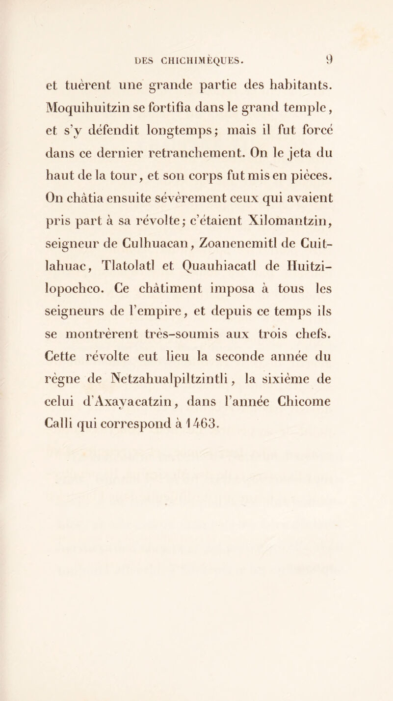 et tuèrent une grande partie des habitants. Moquihuitzin se fortifia dans le grand temple, et s’y défendit longtemps; mais il fut forcé dans ce dernier retranchement. On le jeta du haut de la tour, et son corps fut mis en pièces. On châtia ensuite sévèrement ceux qui avaient pris part à sa révolte; c’étaient Xilomantzin, seigneur de Culhuacan, Zoanenemitl de Cuit- lahuac, Tlatolatl et Quauhiacatl de Huitzi- lopochco. Ce châtiment imposa à tous les seigneurs de l’empire, et depuis ce temps ils se montrèrent très-soumis aux trois chefs. Cette révolte eut lieu la seconde année du règne de Netzahualpiltzintli, la sixième de celui d’Axavacatzin, dans l’année Chicóme Calli qui correspond à 1463.