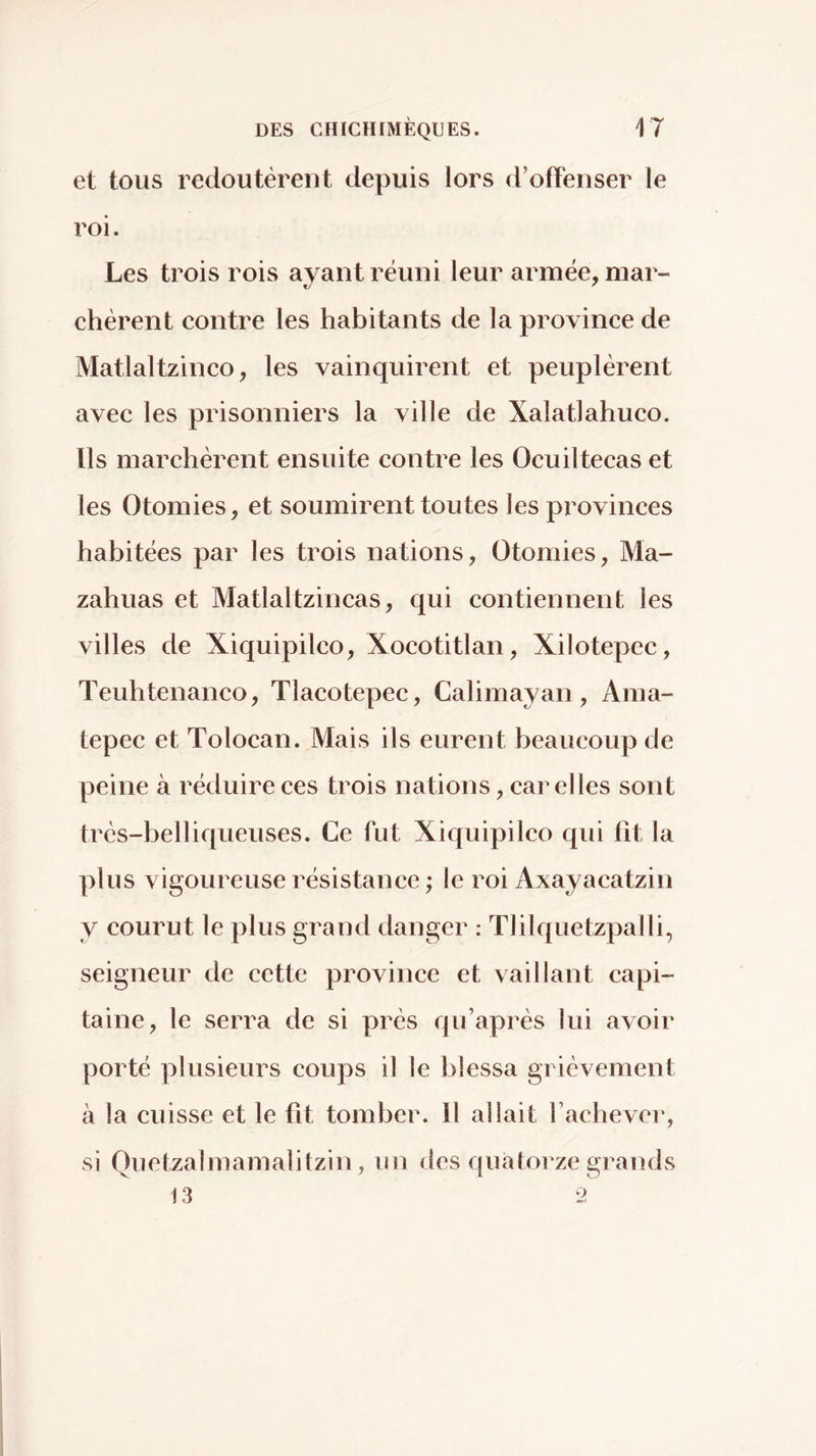 et tous redoutèrent depuis lors d’oiîenser le roi. Les trois rois ayant réuni leur armée, mar- chèrent contre les habitants de la province de Matlaltzinco, les vainquirent et peuplèrent avec les prisonniers la ville de Xalatlahuco. Ils marchèrent ensuite contre les Ocuiltecas et les Otomies, et soumirent toutes les provinces habitées par les trois nations. Otomies, Ma- zahuas et Matlaltzincas, qui contiennent les villes de Xiquipilco, Xocotitlan, Xilotepec, Teuhtenanco, Tlacotepec, Calimayan, Ama- tepec et Tolocan. Mais ils eurent beaucoup de peine à réduire ces trois nations, car elles sont très-belliqueuses. Ce fut Xiquipilco qui fît la plus vigoureuse résistance ; le roi Axayacatzin y courut le plus grand danger : Tlilquetzpalli, seigneur de cette province et vaillant capi- taine, le serra de si près qu’après lui avoir porté plusieurs coups il le blessa grièvement à la cuisse et le fît tomber. Il allait fachever, si Quetzalmamalilzin, un des quatorze grands 13 2